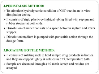 4.PERISTALSIS METHOD: 
 To stimulate hydrodynamic condition of GIT tract in an in-vitro 
dissolution device. 
 It consists of rigid plastic cylindrical tubing fitted with septum and 
rubber stopper at both ends. 
 Dissolution chamber consists of a space between septum and lower 
stopper. 
 Dissolution medium is pumped with peristaltic action through the 
dosage form. 
5.ROTATING BOTTLE METHOD: 
 It consists of rotating rack to hold sample drug products in bottles 
and they are capped tightly & rotated in 37°C temperature bath. 
 Sample are decanted through a 40 mesh screen and residue are 
assayed. 
 