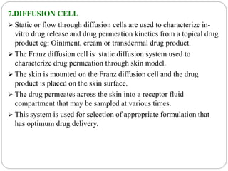 7.DIFFUSION CELL 
 Static or flow through diffusion cells are used to characterize in-vitro 
drug release and drug permeation kinetics from a topical drug 
product eg: Ointment, cream or transdermal drug product. 
 The Franz diffusion cell is static diffusion system used to 
characterize drug permeation through skin model. 
 The skin is mounted on the Franz diffusion cell and the drug 
product is placed on the skin surface. 
 The drug permeates across the skin into a receptor fluid 
compartment that may be sampled at various times. 
 This system is used for selection of appropriate formulation that 
has optimum drug delivery. 
 