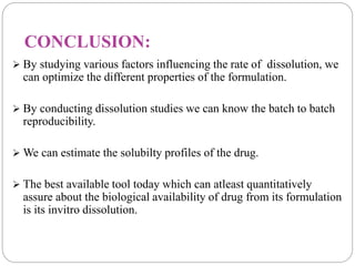 CONCLUSION: 
 By studying various factors influencing the rate of dissolution, we 
can optimize the different properties of the formulation. 
 By conducting dissolution studies we can know the batch to batch 
reproducibility. 
We can estimate the solubilty profiles of the drug. 
 The best available tool today which can atleast quantitatively 
assure about the biological availability of drug from its formulation 
is its invitro dissolution. 
 