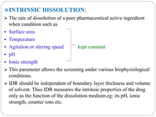 INTRINSIC DISSOLUTION: 
 The rate of dissolution of a pure pharmaceutical active ingredient 
when condition such as 
 Surface area 
 Temperature 
 Agitation or stirring speed kept constant 
 pH 
 Ionic strength 
 This parameter allows the screening under various biophysiological 
conditions. 
 IDR should be independent of boundary layer thickness and volume 
of solvent. Thus IDR measures the intrinsic properties of the drug 
only as the function of the dissolution medium.eg: its pH, ionic 
strength, counter ions etc. 
 