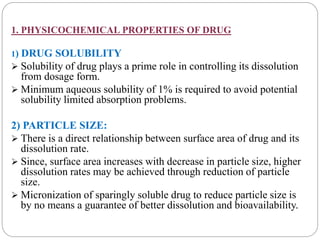 1. PHYSICOCHEMICAL PROPERTIES OF DRUG 
1) DRUG SOLUBILITY 
 Solubility of drug plays a prime role in controlling its dissolution 
from dosage form. 
 Minimum aqueous solubility of 1% is required to avoid potential 
solubility limited absorption problems. 
2) PARTICLE SIZE: 
 There is a direct relationship between surface area of drug and its 
dissolution rate. 
 Since, surface area increases with decrease in particle size, higher 
dissolution rates may be achieved through reduction of particle 
size. 
 Micronization of sparingly soluble drug to reduce particle size is 
by no means a guarantee of better dissolution and bioavailability. 
 