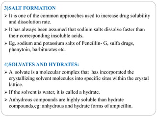 3)SALT FORMATION 
 It is one of the common approaches used to increase drug solubility 
and dissolution rate. 
 It has always been assumed that sodium salts dissolve faster than 
their corresponding insoluble acids. 
 Eg. sodium and potassium salts of Pencillin- G, sulfa drugs, 
phenytoin, barbiturates etc. 
4)SOLVATES AND HYDRATES: 
 A solvate is a molecular complex that has incorporated the 
crystallizing solvent molecules into specific sites within the crystal 
lattice. 
 If the solvent is water, it is called a hydrate. 
 Anhydrous compounds are highly soluble than hydrate 
compounds.eg: anhydrous and hydrate forms of ampicillin. 
 