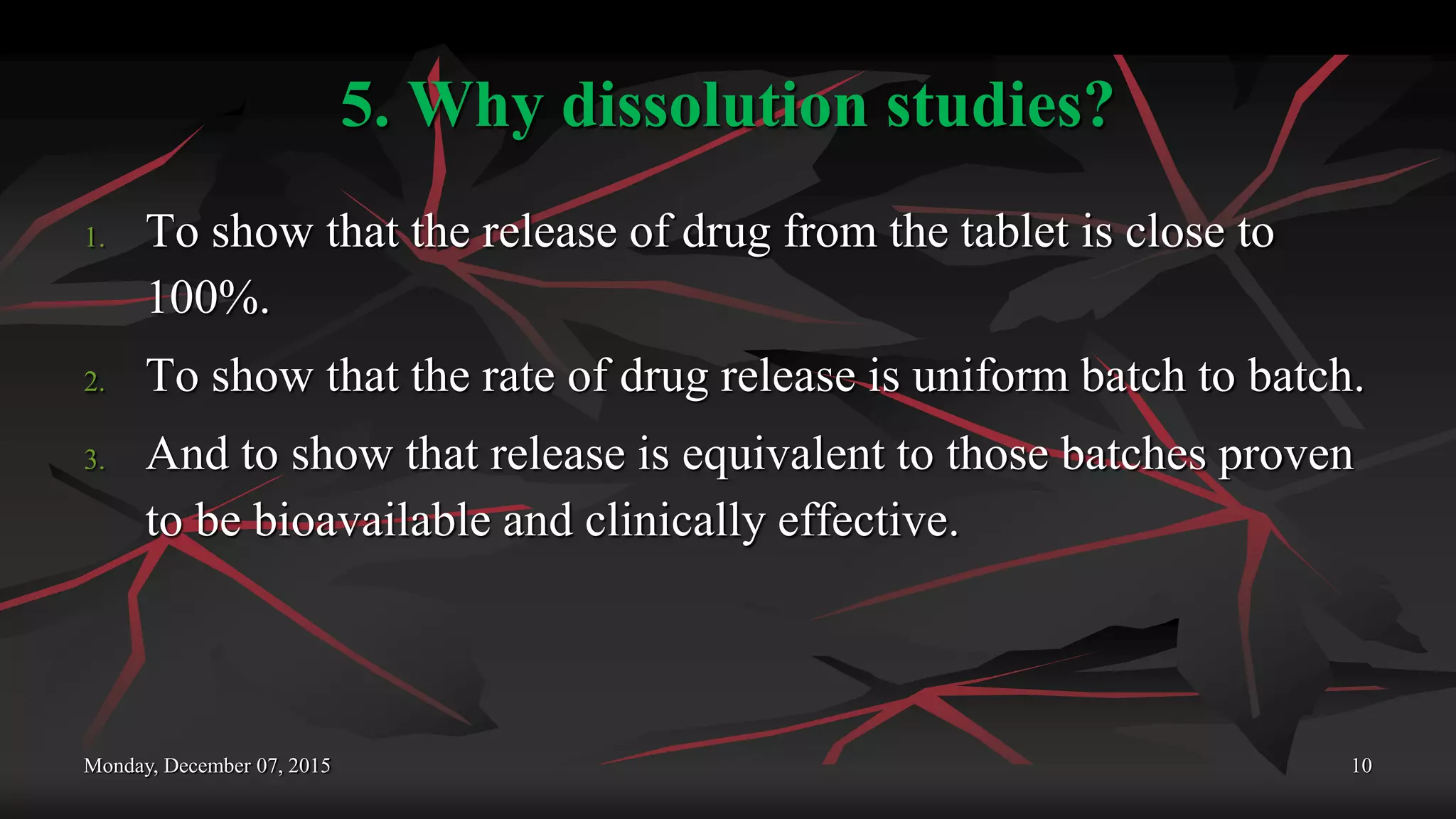 5. Why dissolution studies?
1. To show that the release of drug from the tablet is close to
100%.
2. To show that the rate of drug release is uniform batch to batch.
3. And to show that release is equivalent to those batches proven
to be bioavailable and clinically effective.
Monday, December 07, 2015 10
 