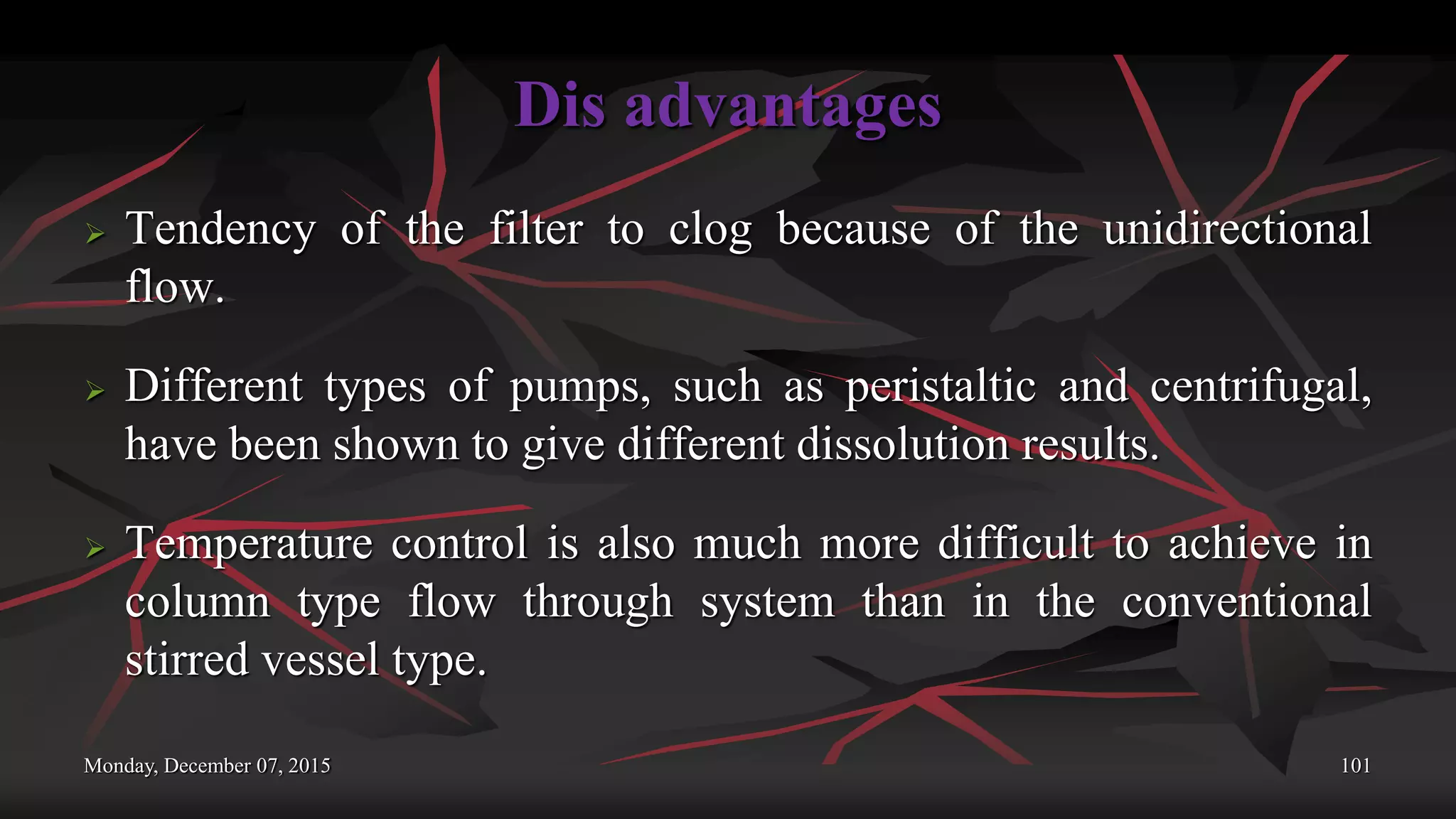 Dis advantages
 Tendency of the filter to clog because of the unidirectional
flow.
 Different types of pumps, such as peristaltic and centrifugal,
have been shown to give different dissolution results.
 Temperature control is also much more difficult to achieve in
column type flow through system than in the conventional
stirred vessel type.
Monday, December 07, 2015 101
 
