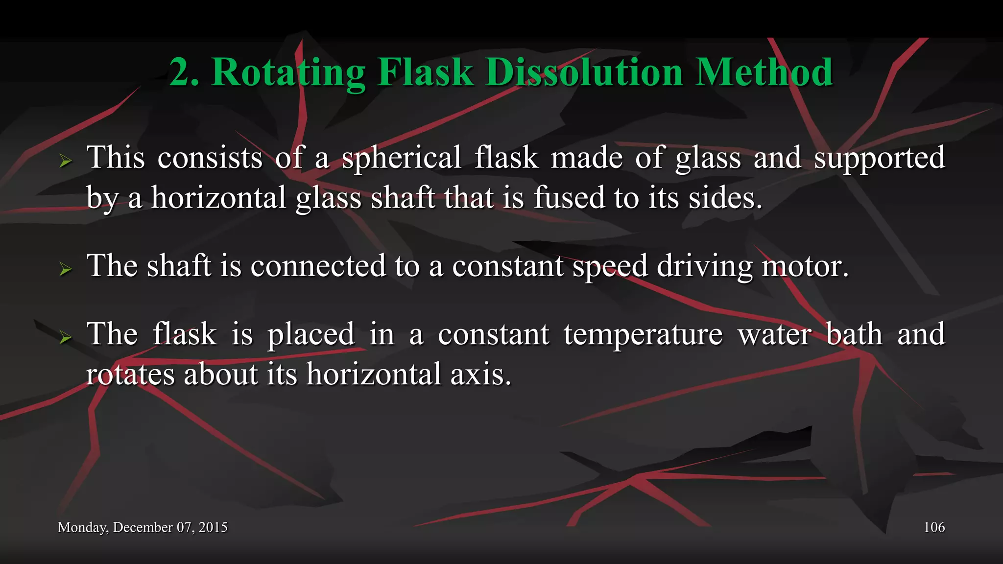 2. Rotating Flask Dissolution Method
 This consists of a spherical flask made of glass and supported
by a horizontal glass shaft that is fused to its sides.
 The shaft is connected to a constant speed driving motor.
 The flask is placed in a constant temperature water bath and
rotates about its horizontal axis.
Monday, December 07, 2015 106
 