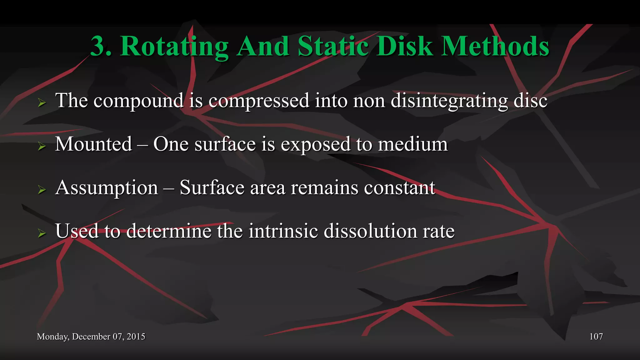3. Rotating And Static Disk Methods
 The compound is compressed into non disintegrating disc
 Mounted – One surface is exposed to medium
 Assumption – Surface area remains constant
 Used to determine the intrinsic dissolution rate
Monday, December 07, 2015 107
 