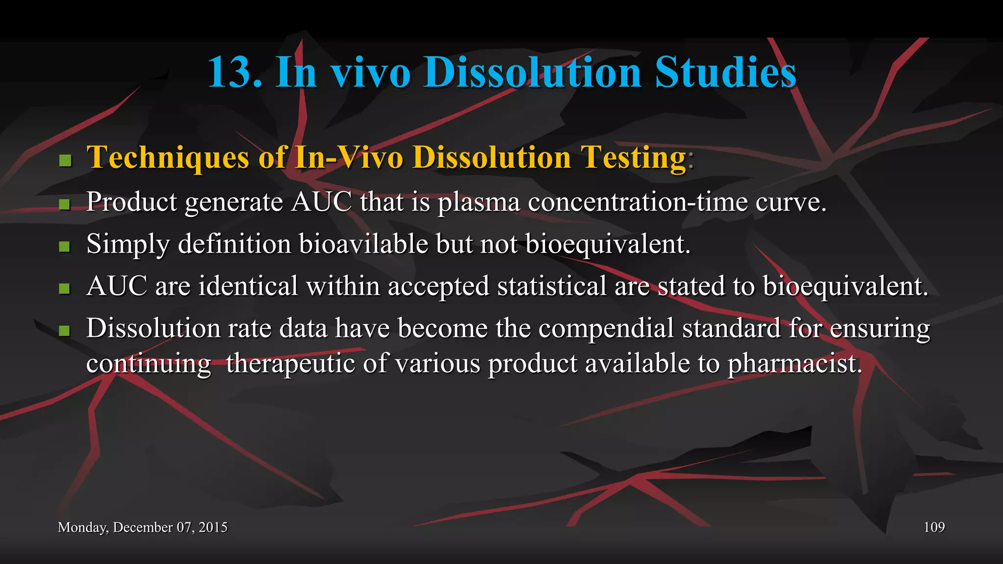 13. In vivo Dissolution Studies
 Techniques of In-Vivo Dissolution Testing:
 Product generate AUC that is plasma concentration-time curve.
 Simply definition bioavilable but not bioequivalent.
 AUC are identical within accepted statistical are stated to bioequivalent.
 Dissolution rate data have become the compendial standard for ensuring
continuing therapeutic of various product available to pharmacist.
Monday, December 07, 2015 109
 