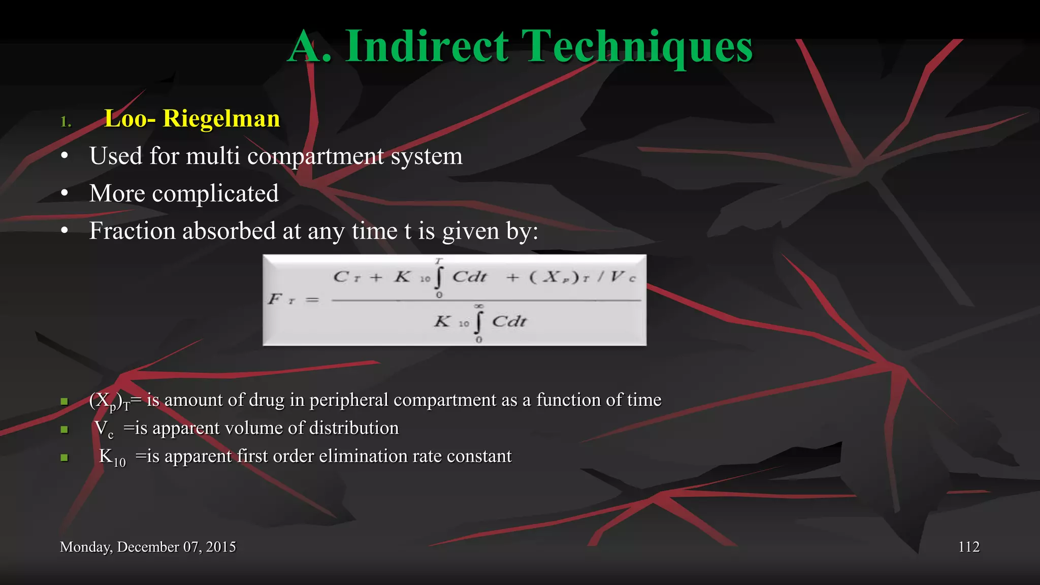 A. Indirect Techniques
1. Loo- Riegelman
• Used for multi compartment system
• More complicated
• Fraction absorbed at any time t is given by:
 (Xp)T= is amount of drug in peripheral compartment as a function of time
 Vc =is apparent volume of distribution
 K10 =is apparent first order elimination rate constant
Monday, December 07, 2015 112
 