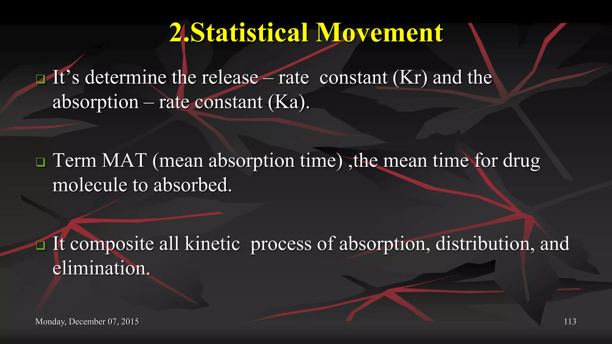 2.Statistical Movement
 It’s determine the release – rate constant (Kr) and the
absorption – rate constant (Ka).
 Term MAT (mean absorption time) ,the mean time for drug
molecule to absorbed.
 It composite all kinetic process of absorption, distribution, and
elimination.
Monday, December 07, 2015 113
 