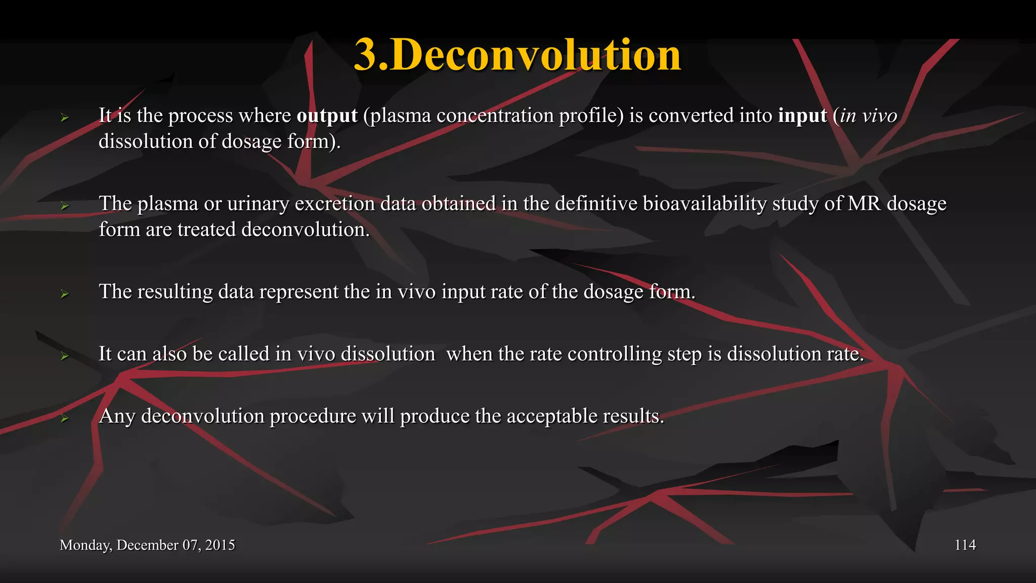 3.Deconvolution
 It is the process where output (plasma concentration profile) is converted into input (in vivo
dissolution of dosage form).
 The plasma or urinary excretion data obtained in the definitive bioavailability study of MR dosage
form are treated deconvolution.
 The resulting data represent the in vivo input rate of the dosage form.
 It can also be called in vivo dissolution when the rate controlling step is dissolution rate.
 Any deconvolution procedure will produce the acceptable results.
Monday, December 07, 2015 114
 