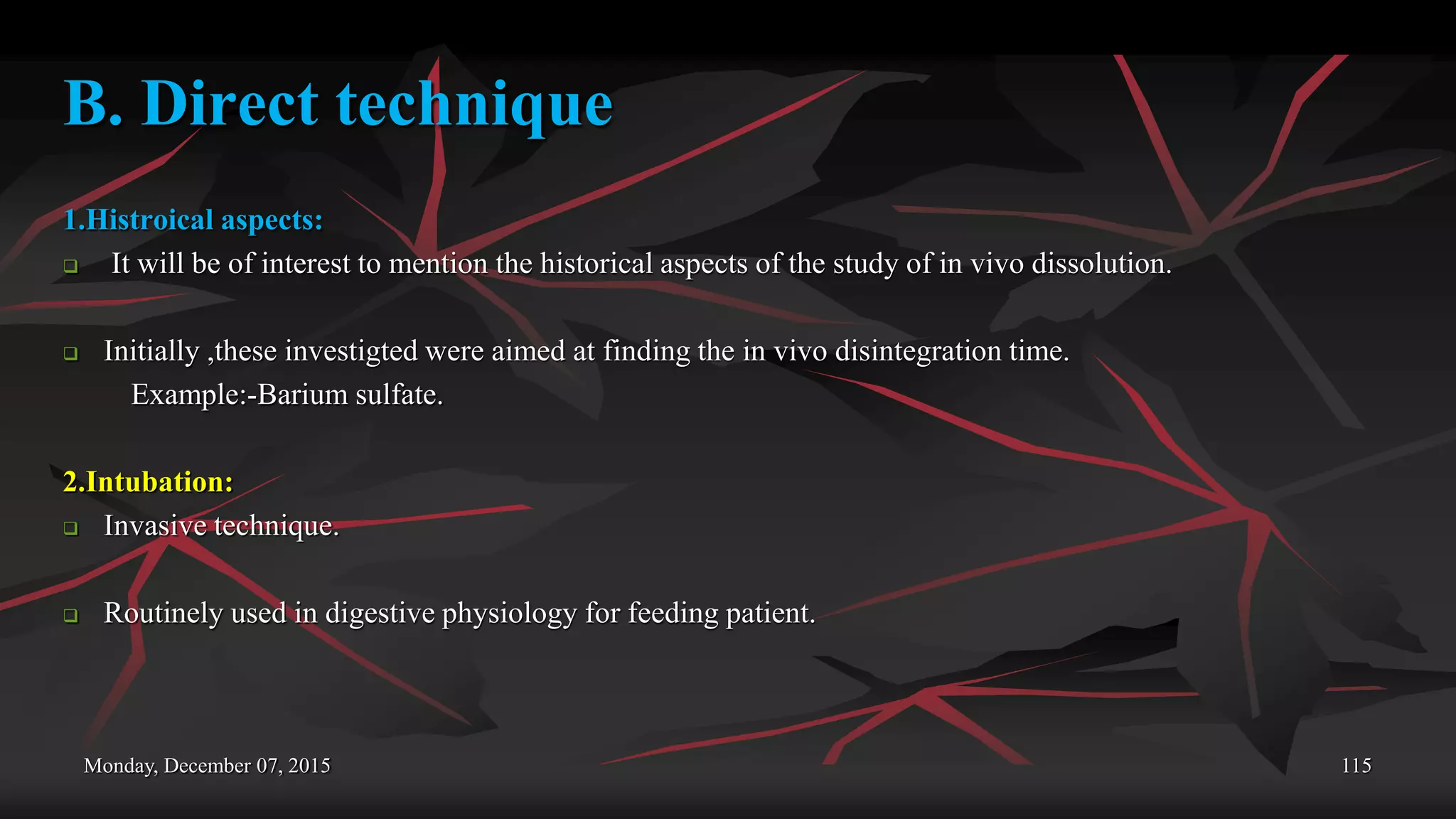 Monday, December 07, 2015 115
B. Direct technique
1.Histroical aspects:
 It will be of interest to mention the historical aspects of the study of in vivo dissolution.
 Initially ,these investigted were aimed at finding the in vivo disintegration time.
Example:-Barium sulfate.
2.Intubation:
 Invasive technique.
 Routinely used in digestive physiology for feeding patient.
 