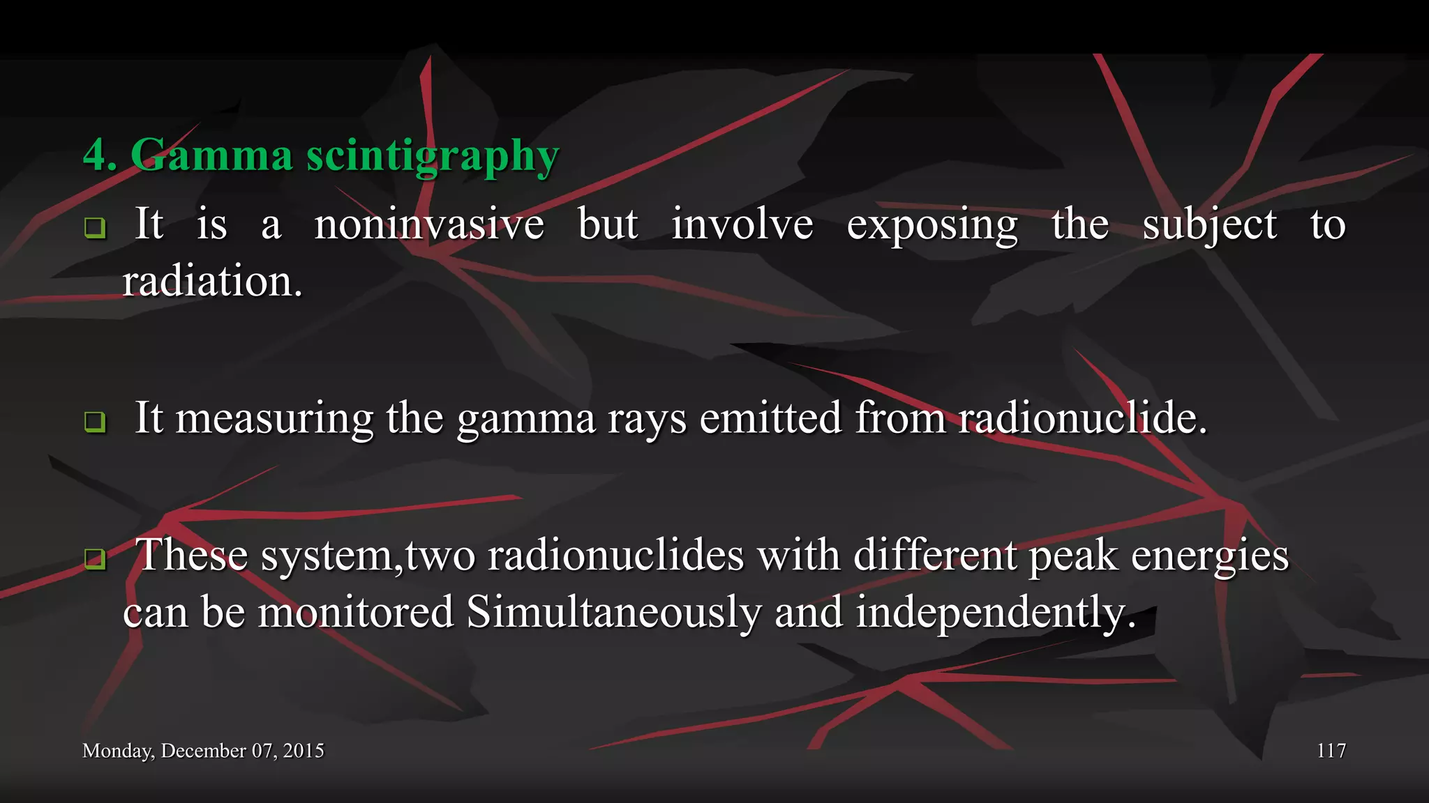 Monday, December 07, 2015 117
4. Gamma scintigraphy
 It is a noninvasive but involve exposing the subject to
radiation.
 It measuring the gamma rays emitted from radionuclide.
 These system,two radionuclides with different peak energies
can be monitored Simultaneously and independently.
 