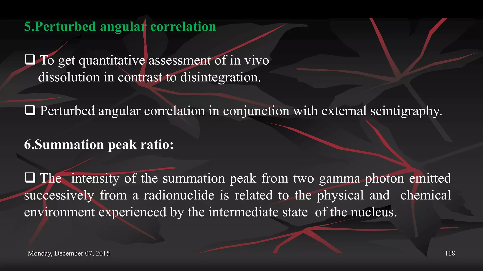 Monday, December 07, 2015 118
5.Perturbed angular correlation
 To get quantitative assessment of in vivo
dissolution in contrast to disintegration.
 Perturbed angular correlation in conjunction with external scintigraphy.
6.Summation peak ratio:
 The intensity of the summation peak from two gamma photon emitted
successively from a radionuclide is related to the physical and chemical
environment experienced by the intermediate state of the nucleus.
 