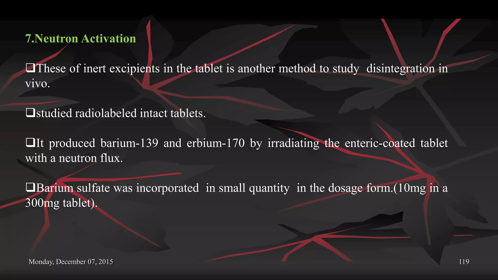 Monday, December 07, 2015 119
7.Neutron Activation
These of inert excipients in the tablet is another method to study disintegration in
vivo.
studied radiolabeled intact tablets.
It produced barium-139 and erbium-170 by irradiating the enteric-coated tablet
with a neutron flux.
Barium sulfate was incorporated in small quantity in the dosage form.(10mg in a
300mg tablet).
 