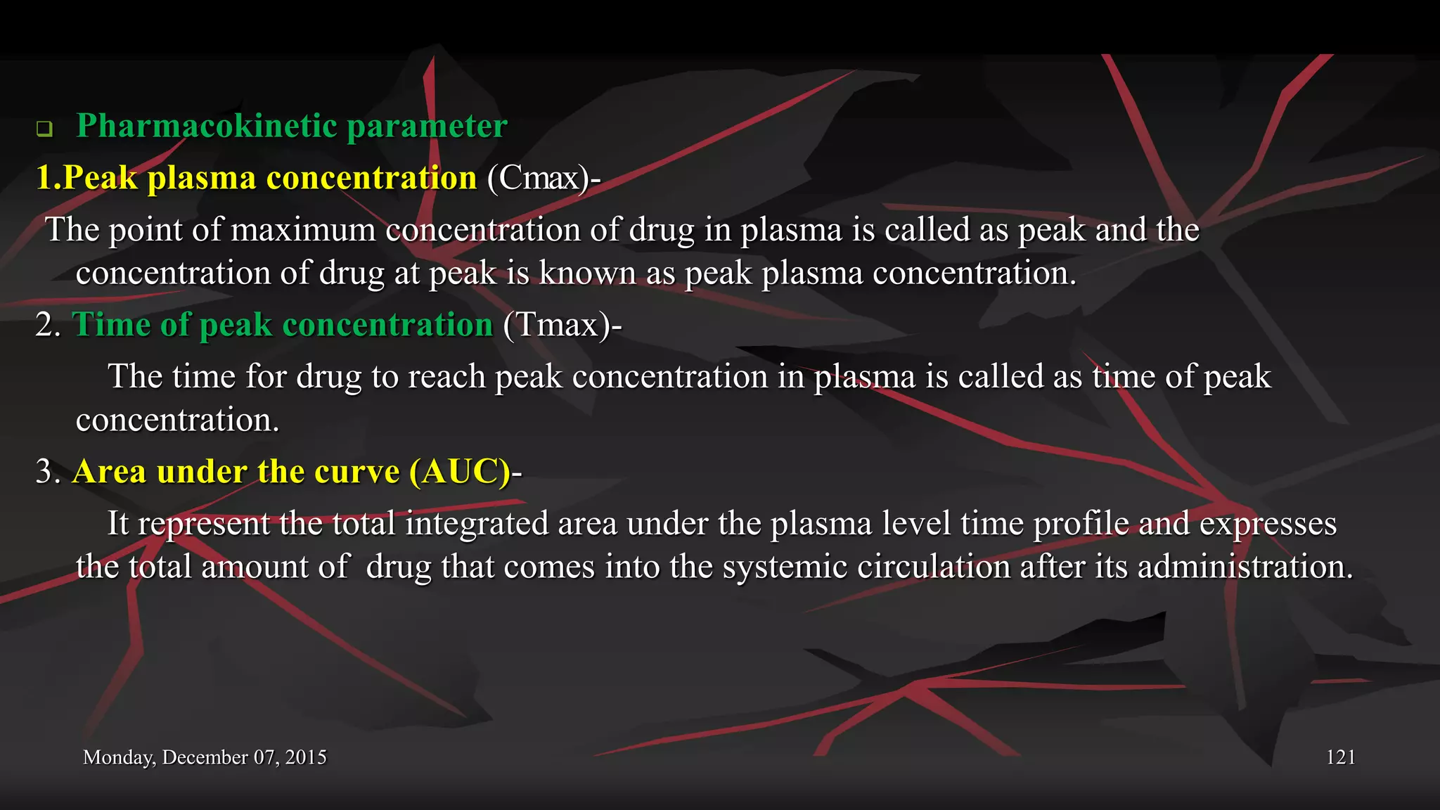 Monday, December 07, 2015 121
 Pharmacokinetic parameter
1.Peak plasma concentration (Cmax)-
The point of maximum concentration of drug in plasma is called as peak and the
concentration of drug at peak is known as peak plasma concentration.
2. Time of peak concentration (Tmax)-
The time for drug to reach peak concentration in plasma is called as time of peak
concentration.
3. Area under the curve (AUC)-
It represent the total integrated area under the plasma level time profile and expresses
the total amount of drug that comes into the systemic circulation after its administration.
 
