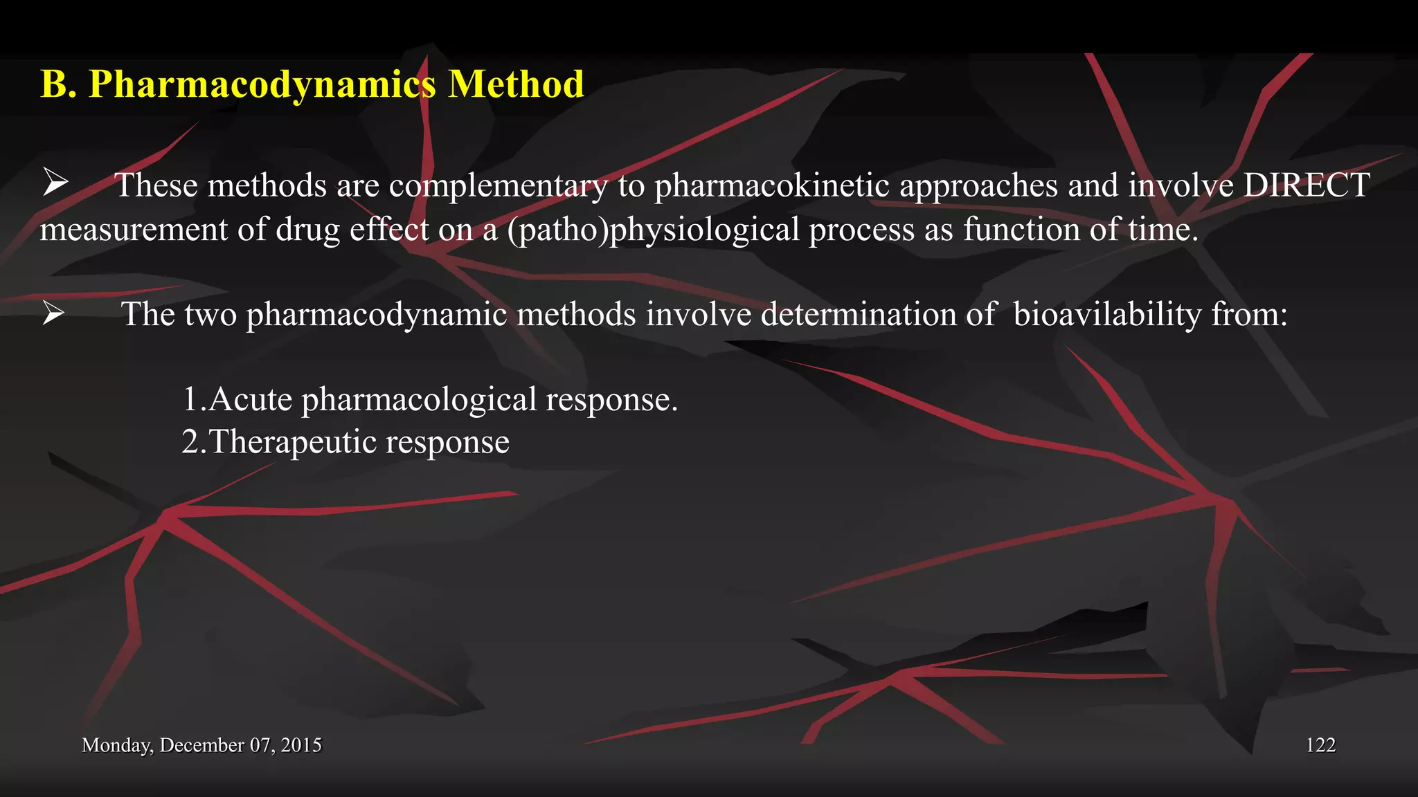 Monday, December 07, 2015 122
B. Pharmacodynamics Method
 These methods are complementary to pharmacokinetic approaches and involve DIRECT
measurement of drug effect on a (patho)physiological process as function of time.
 The two pharmacodynamic methods involve determination of bioavilability from:
1.Acute pharmacological response.
2.Therapeutic response
 
