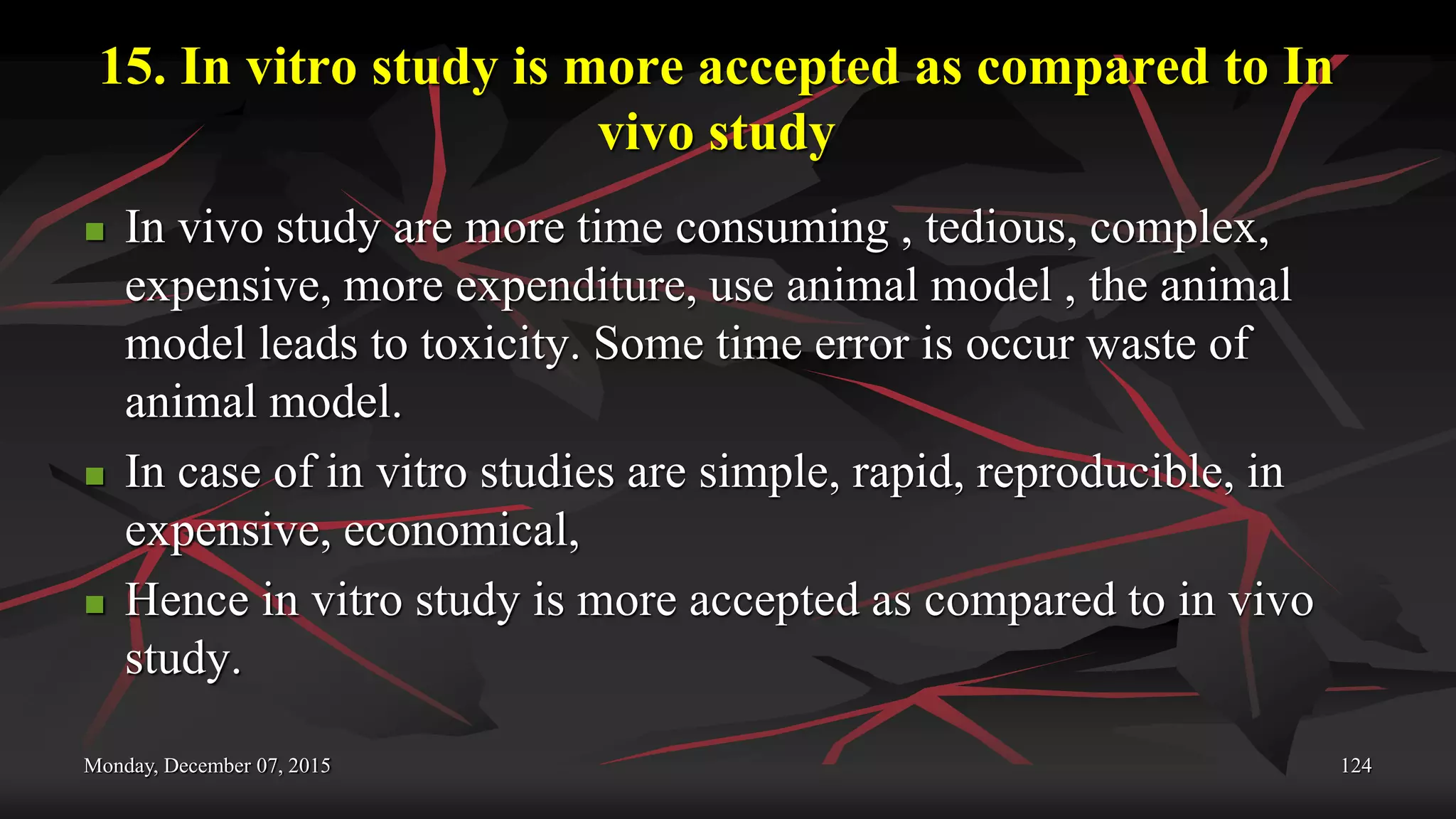 15. In vitro study is more accepted as compared to In
vivo study
 In vivo study are more time consuming , tedious, complex,
expensive, more expenditure, use animal model , the animal
model leads to toxicity. Some time error is occur waste of
animal model.
 In case of in vitro studies are simple, rapid, reproducible, in
expensive, economical,
 Hence in vitro study is more accepted as compared to in vivo
study.
Monday, December 07, 2015 124
 