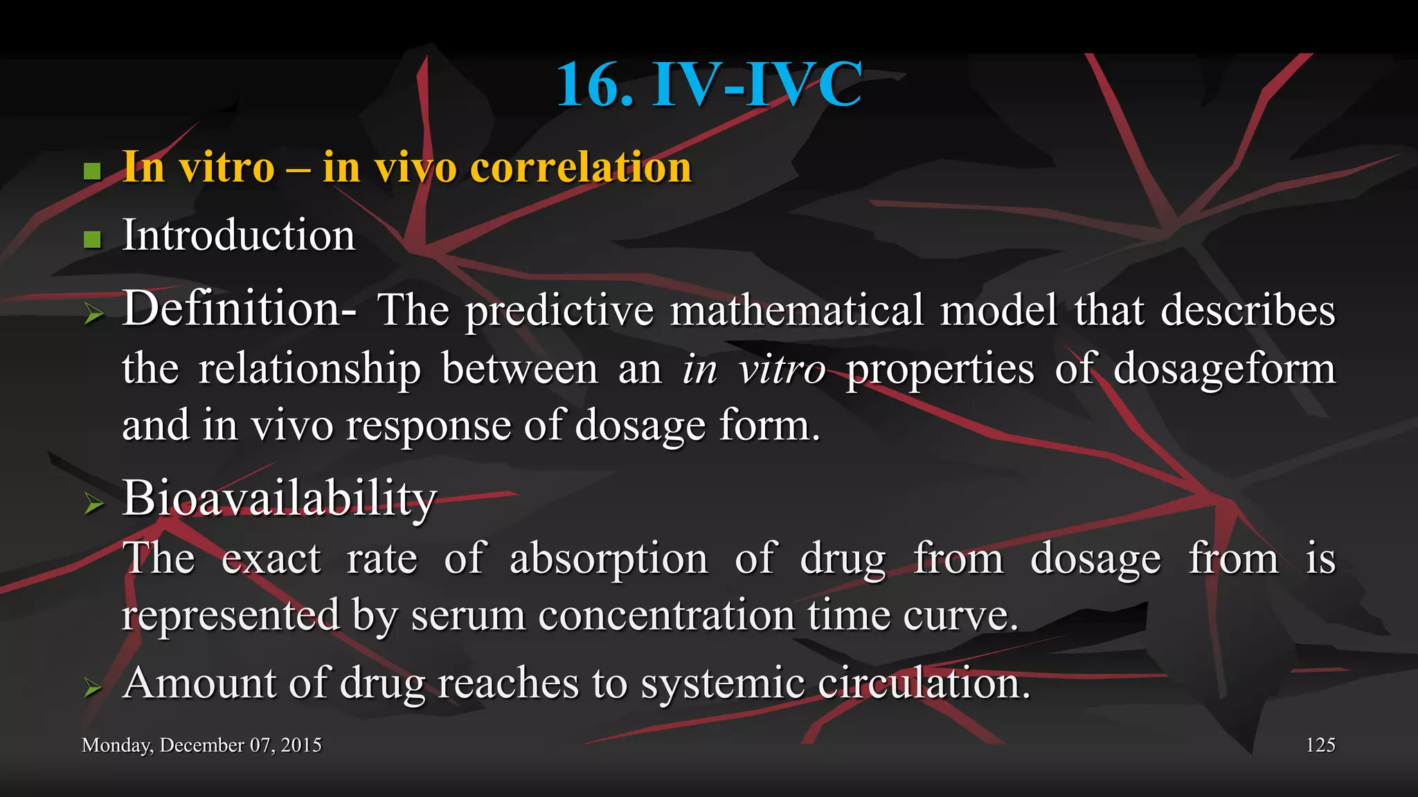 16. IV-IVC
 In vitro – in vivo correlation
 Introduction
 Definition- The predictive mathematical model that describes
the relationship between an in vitro properties of dosageform
and in vivo response of dosage form.
 Bioavailability
The exact rate of absorption of drug from dosage from is
represented by serum concentration time curve.
 Amount of drug reaches to systemic circulation.
Monday, December 07, 2015 125
 