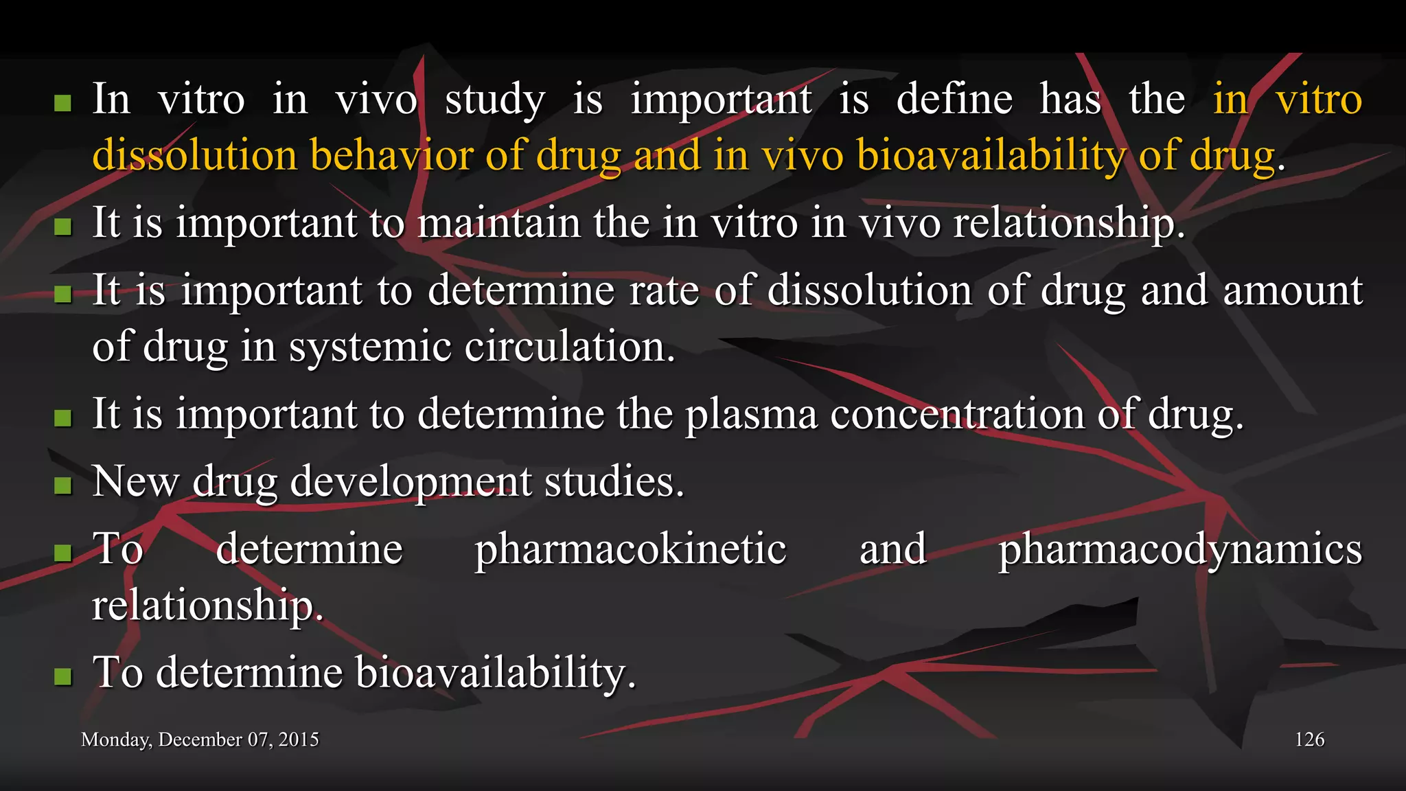 Monday, December 07, 2015 126
 In vitro in vivo study is important is define has the in vitro
dissolution behavior of drug and in vivo bioavailability of drug.
 It is important to maintain the in vitro in vivo relationship.
 It is important to determine rate of dissolution of drug and amount
of drug in systemic circulation.
 It is important to determine the plasma concentration of drug.
 New drug development studies.
 To determine pharmacokinetic and pharmacodynamics
relationship.
 To determine bioavailability.
 