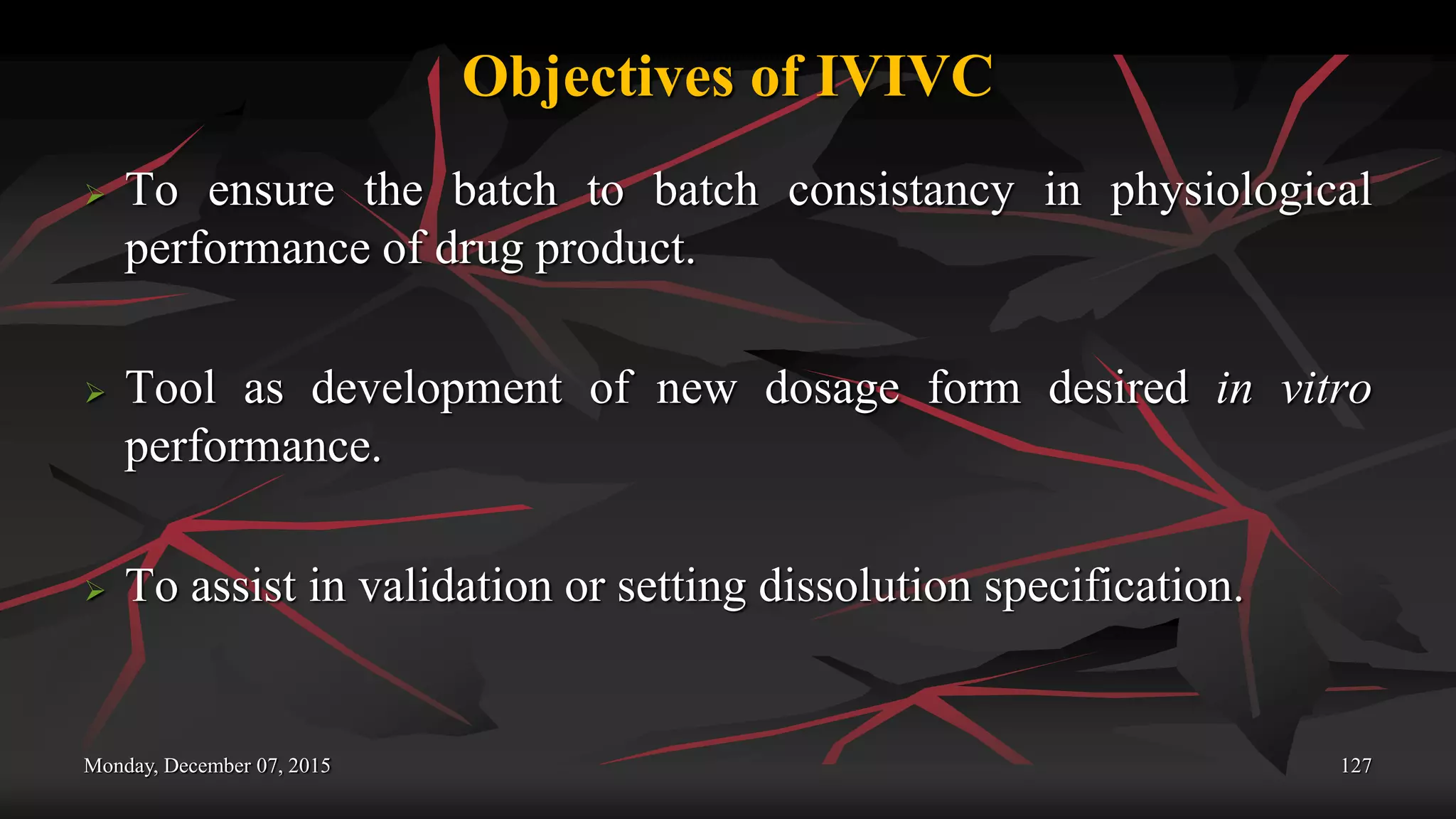 Objectives of IVIVC
 To ensure the batch to batch consistancy in physiological
performance of drug product.
 Tool as development of new dosage form desired in vitro
performance.
 To assist in validation or setting dissolution specification.
Monday, December 07, 2015 127
 