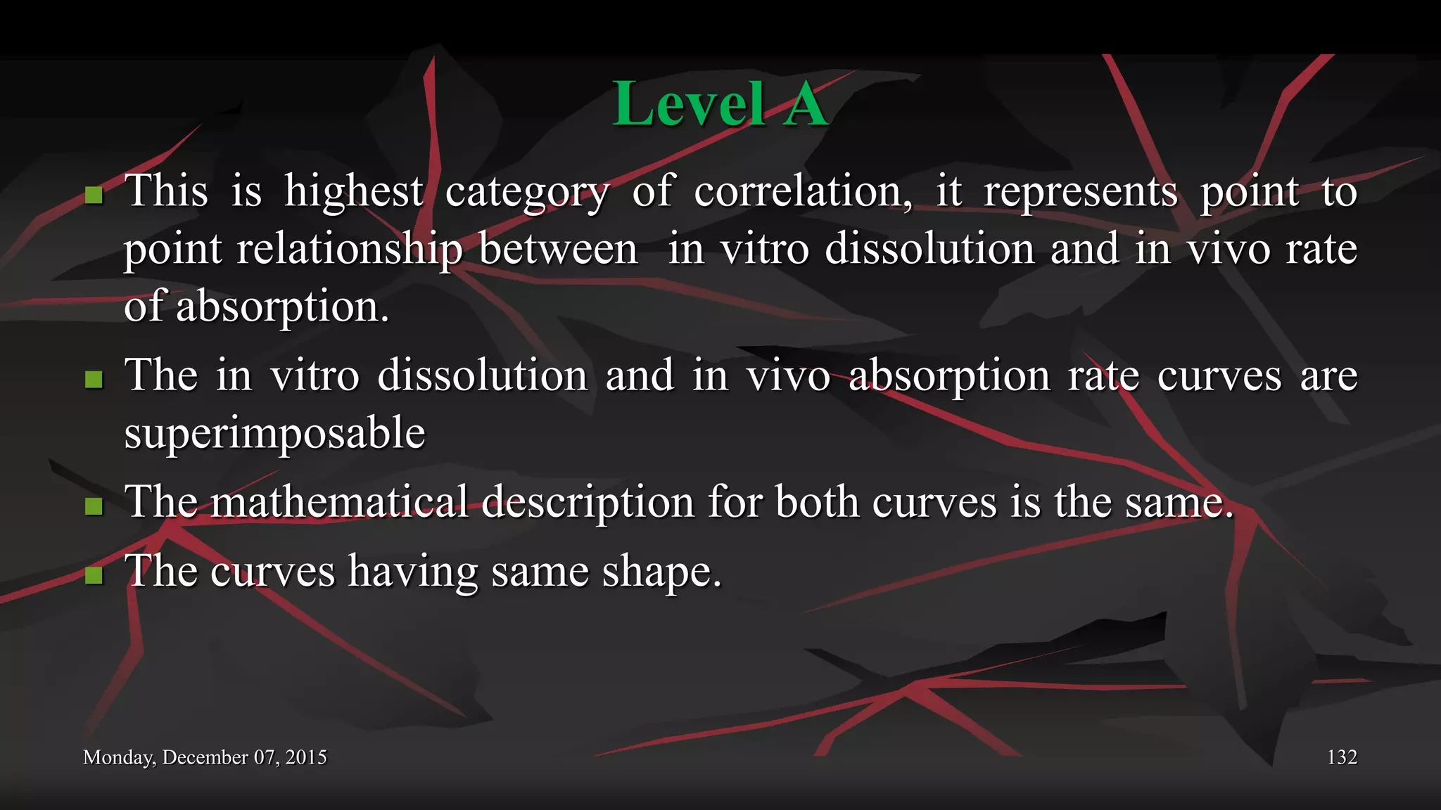 Level A
 This is highest category of correlation, it represents point to
point relationship between in vitro dissolution and in vivo rate
of absorption.
 The in vitro dissolution and in vivo absorption rate curves are
superimposable
 The mathematical description for both curves is the same.
 The curves having same shape.
Monday, December 07, 2015 132
 