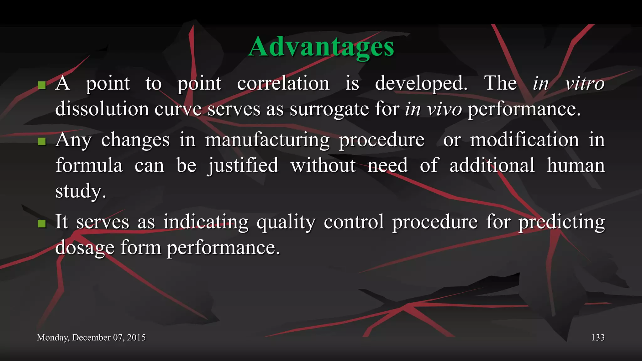Advantages
 A point to point correlation is developed. The in vitro
dissolution curve serves as surrogate for in vivo performance.
 Any changes in manufacturing procedure or modification in
formula can be justified without need of additional human
study.
 It serves as indicating quality control procedure for predicting
dosage form performance.
Monday, December 07, 2015 133
 
