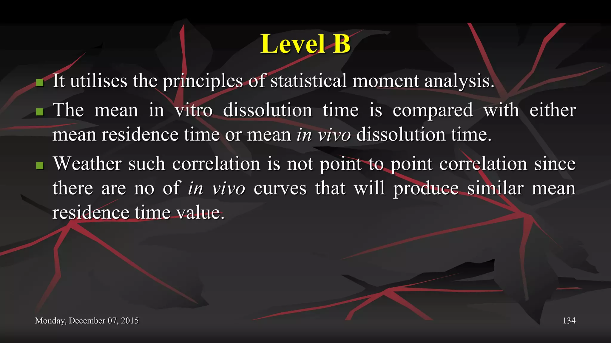 Level B
 It utilises the principles of statistical moment analysis.
 The mean in vitro dissolution time is compared with either
mean residence time or mean in vivo dissolution time.
 Weather such correlation is not point to point correlation since
there are no of in vivo curves that will produce similar mean
residence time value.
Monday, December 07, 2015 134
 
