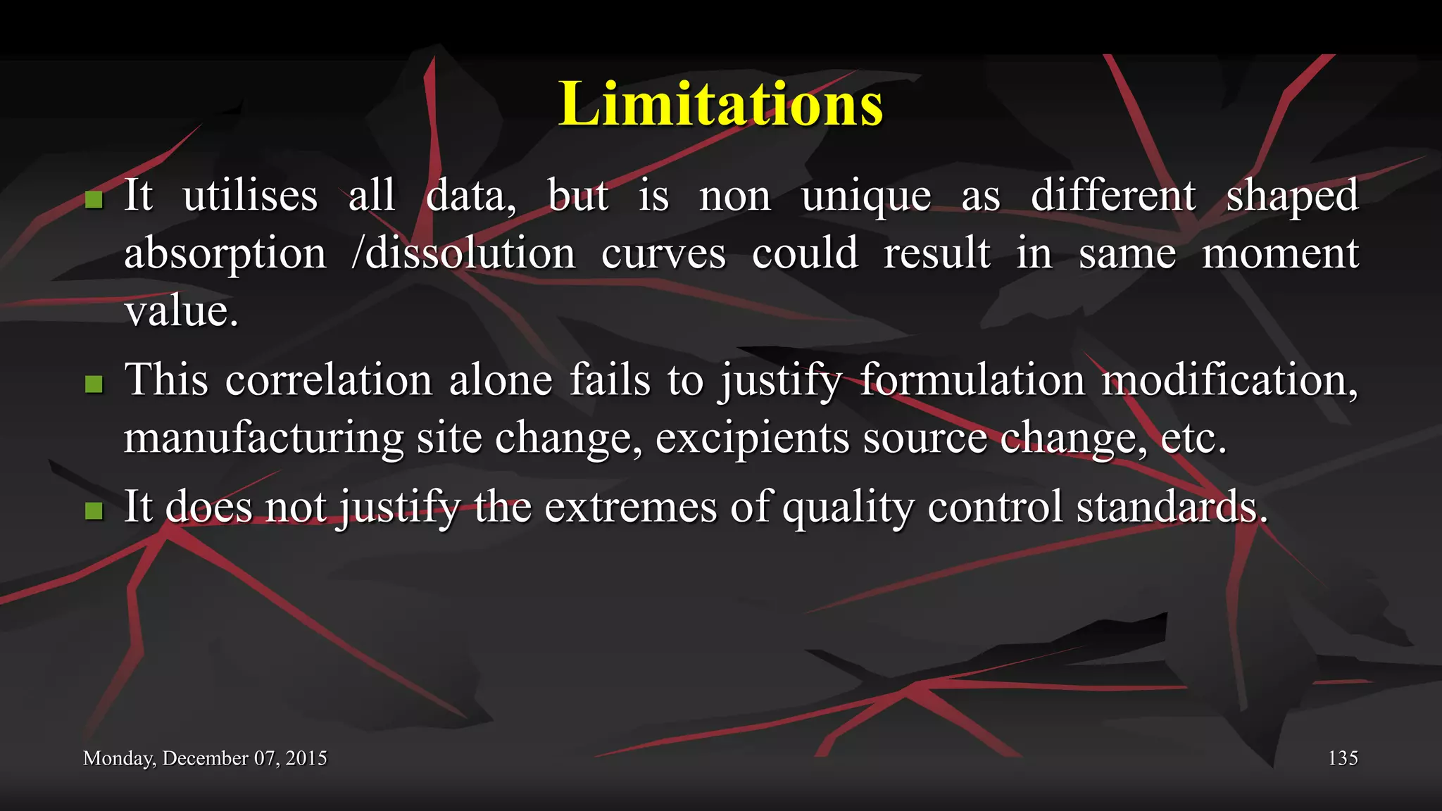 Limitations
 It utilises all data, but is non unique as different shaped
absorption /dissolution curves could result in same moment
value.
 This correlation alone fails to justify formulation modification,
manufacturing site change, excipients source change, etc.
 It does not justify the extremes of quality control standards.
Monday, December 07, 2015 135
 