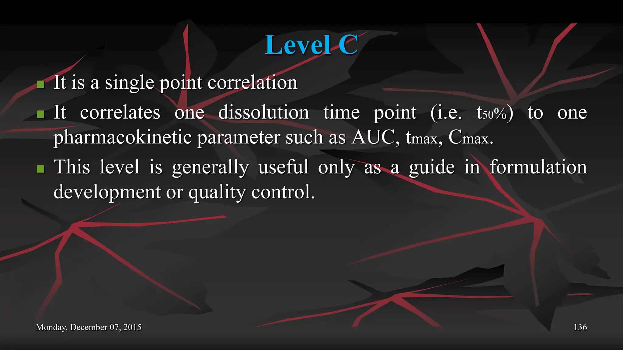 Level C
 It is a single point correlation
 It correlates one dissolution time point (i.e. t50%) to one
pharmacokinetic parameter such as AUC, tmax, Cmax.
 This level is generally useful only as a guide in formulation
development or quality control.
Monday, December 07, 2015 136
 