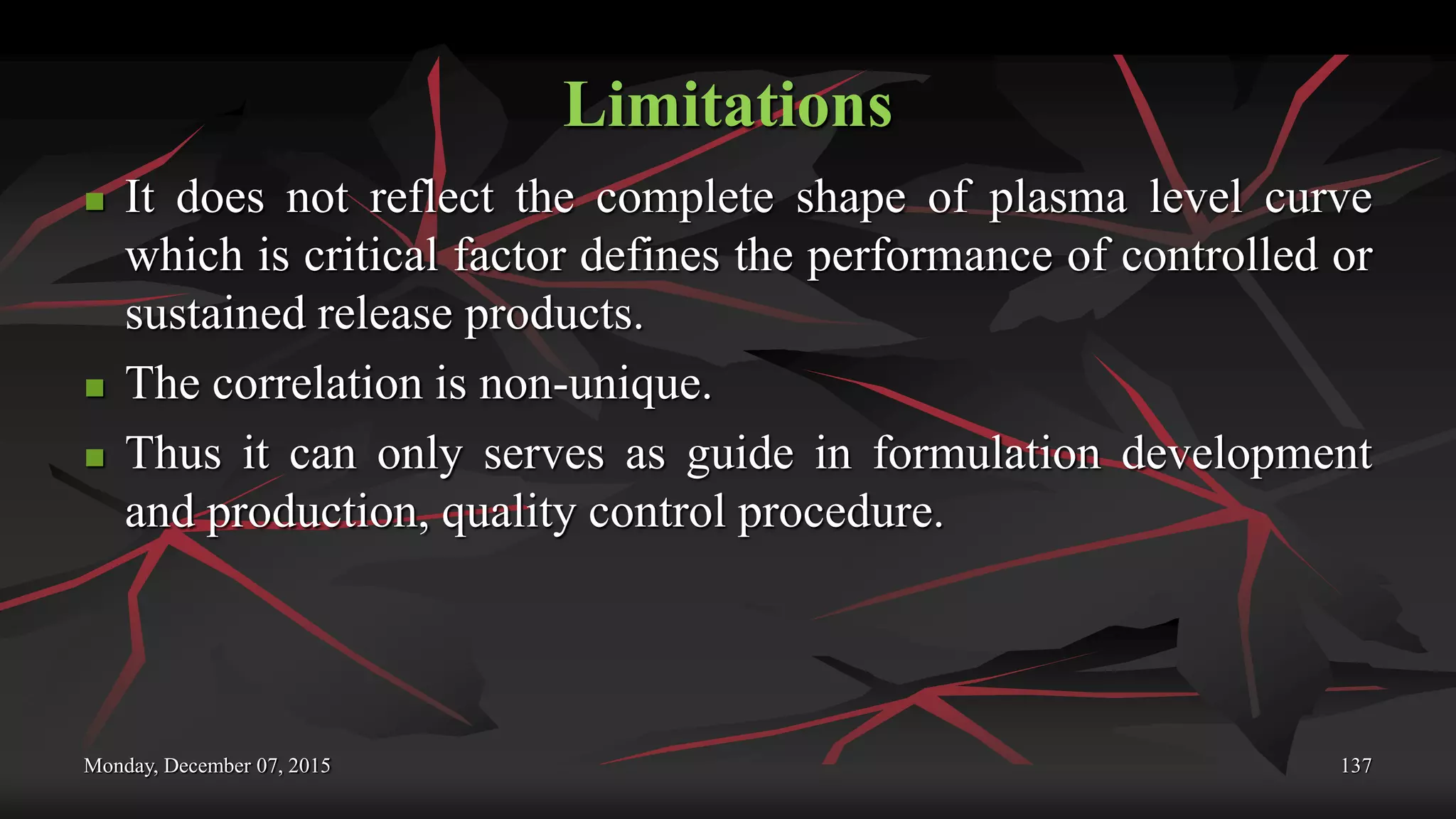 Limitations
 It does not reflect the complete shape of plasma level curve
which is critical factor defines the performance of controlled or
sustained release products.
 The correlation is non-unique.
 Thus it can only serves as guide in formulation development
and production, quality control procedure.
Monday, December 07, 2015 137
 