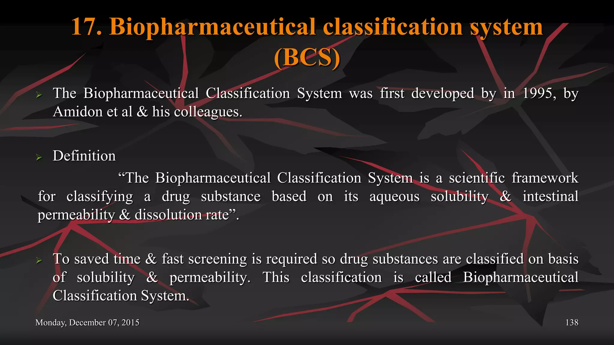 17. Biopharmaceutical classification system
(BCS)
 The Biopharmaceutical Classification System was first developed by in 1995, by
Amidon et al & his colleagues.
 Definition
“The Biopharmaceutical Classification System is a scientific framework
for classifying a drug substance based on its aqueous solubility & intestinal
permeability & dissolution rate”.
 To saved time & fast screening is required so drug substances are classified on basis
of solubility & permeability. This classification is called Biopharmaceutical
Classification System.
Monday, December 07, 2015 138
 