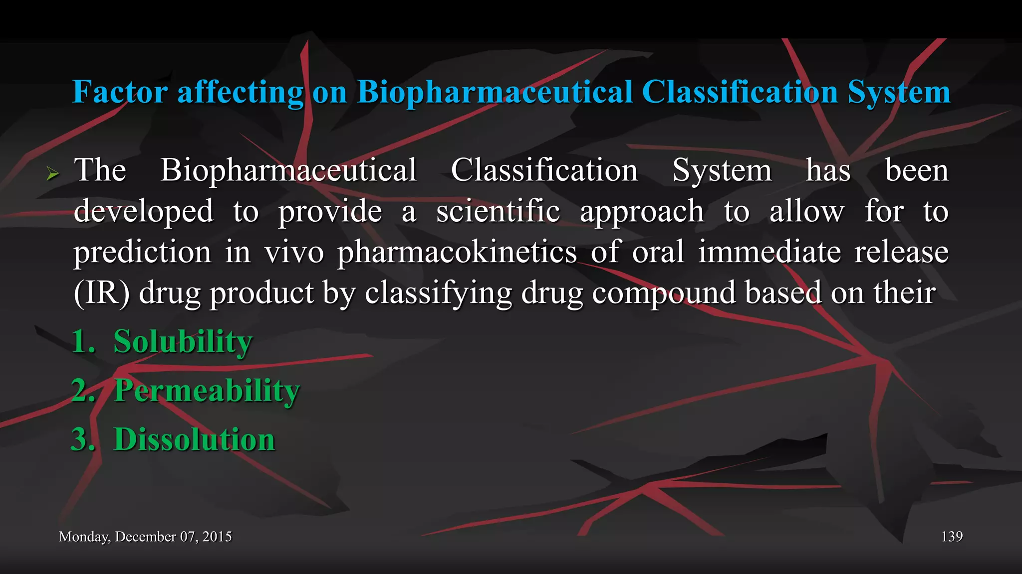 Factor affecting on Biopharmaceutical Classification System
 The Biopharmaceutical Classification System has been
developed to provide a scientific approach to allow for to
prediction in vivo pharmacokinetics of oral immediate release
(IR) drug product by classifying drug compound based on their
1. Solubility
2. Permeability
3. Dissolution
Monday, December 07, 2015 139
 