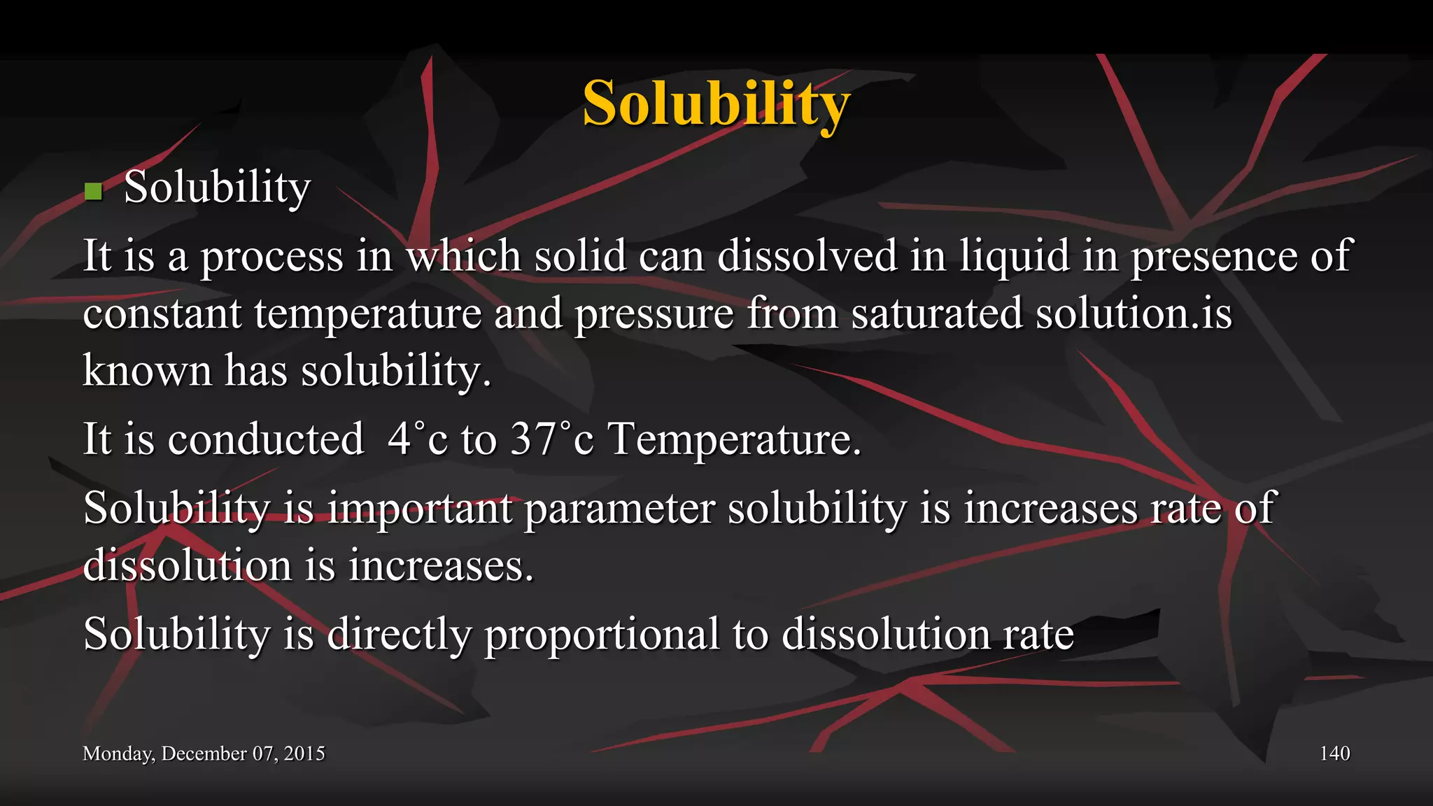 Solubility
 Solubility
It is a process in which solid can dissolved in liquid in presence of
constant temperature and pressure from saturated solution.is
known has solubility.
It is conducted 4˚c to 37˚c Temperature.
Solubility is important parameter solubility is increases rate of
dissolution is increases.
Solubility is directly proportional to dissolution rate
Monday, December 07, 2015 140
 