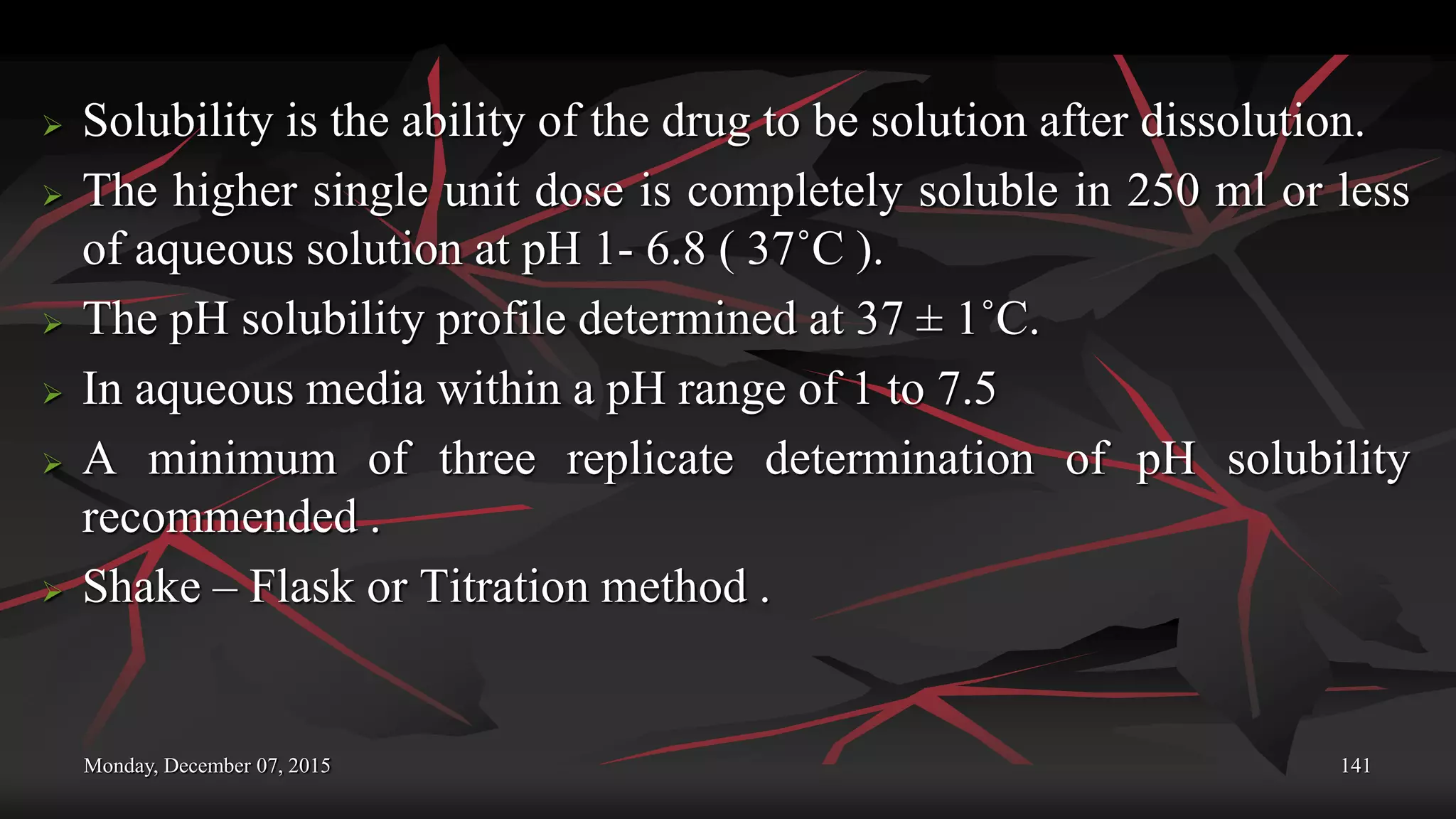 Monday, December 07, 2015 141
 Solubility is the ability of the drug to be solution after dissolution.
 The higher single unit dose is completely soluble in 250 ml or less
of aqueous solution at pH 1- 6.8 ( 37˚C ).
 The pH solubility profile determined at 37 ± 1˚C.
 In aqueous media within a pH range of 1 to 7.5
 A minimum of three replicate determination of pH solubility
recommended .
 Shake – Flask or Titration method .
 