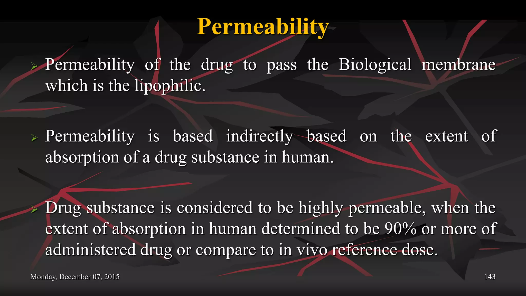 Permeability
 Permeability of the drug to pass the Biological membrane
which is the lipophilic.
 Permeability is based indirectly based on the extent of
absorption of a drug substance in human.
 Drug substance is considered to be highly permeable, when the
extent of absorption in human determined to be 90% or more of
administered drug or compare to in vivo reference dose.
Monday, December 07, 2015 143
 