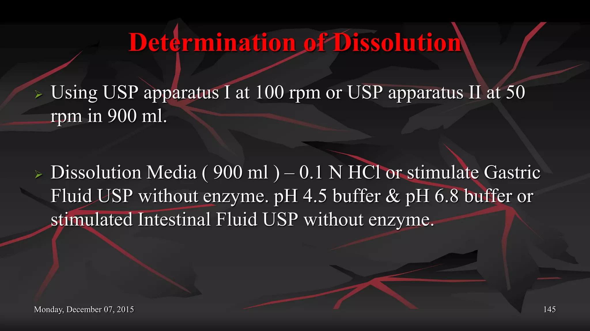 Determination of Dissolution
 Using USP apparatus I at 100 rpm or USP apparatus II at 50
rpm in 900 ml.
 Dissolution Media ( 900 ml ) – 0.1 N HCl or stimulate Gastric
Fluid USP without enzyme. pH 4.5 buffer & pH 6.8 buffer or
stimulated Intestinal Fluid USP without enzyme.
Monday, December 07, 2015 145
 