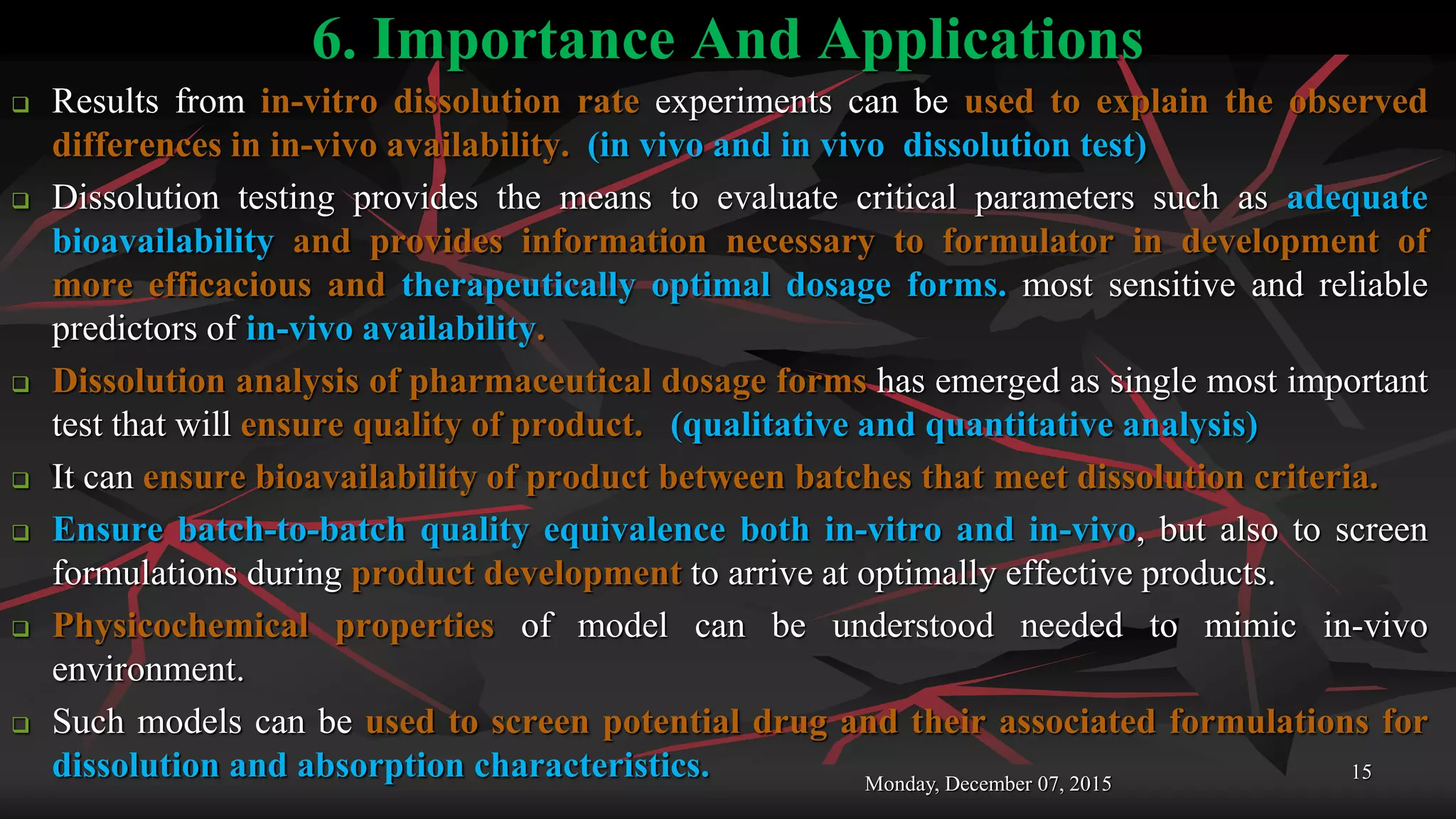 6. Importance And Applications
 Results from in-vitro dissolution rate experiments can be used to explain the observed
differences in in-vivo availability. (in vivo and in vivo dissolution test)
 Dissolution testing provides the means to evaluate critical parameters such as adequate
bioavailability and provides information necessary to formulator in development of
more efficacious and therapeutically optimal dosage forms. most sensitive and reliable
predictors of in-vivo availability.
 Dissolution analysis of pharmaceutical dosage forms has emerged as single most important
test that will ensure quality of product. (qualitative and quantitative analysis)
 It can ensure bioavailability of product between batches that meet dissolution criteria.
 Ensure batch-to-batch quality equivalence both in-vitro and in-vivo, but also to screen
formulations during product development to arrive at optimally effective products.
 Physicochemical properties of model can be understood needed to mimic in-vivo
environment.
 Such models can be used to screen potential drug and their associated formulations for
dissolution and absorption characteristics. Monday, December 07, 2015
15
 