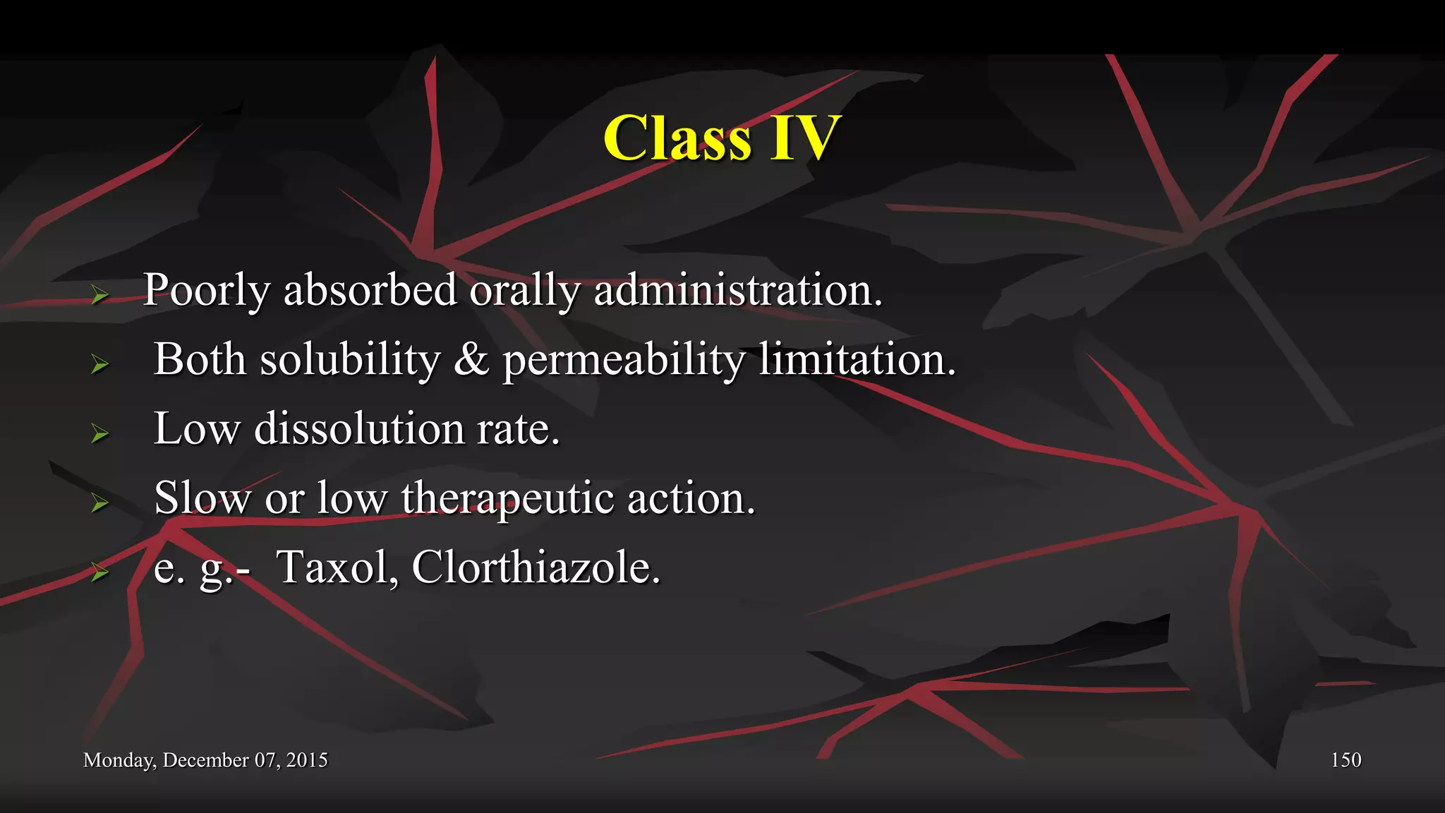 Class IV
 Poorly absorbed orally administration.
 Both solubility & permeability limitation.
 Low dissolution rate.
 Slow or low therapeutic action.
 e. g.- Taxol, Clorthiazole.
Monday, December 07, 2015 150
 