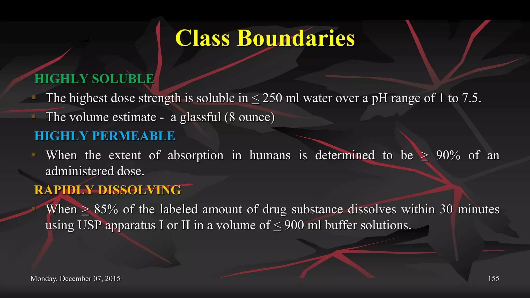 Class Boundaries
HIGHLY SOLUBLE
 The highest dose strength is soluble in < 250 ml water over a pH range of 1 to 7.5.
 The volume estimate - a glassful (8 ounce)
HIGHLY PERMEABLE
 When the extent of absorption in humans is determined to be > 90% of an
administered dose.
RAPIDLY DISSOLVING
 When > 85% of the labeled amount of drug substance dissolves within 30 minutes
using USP apparatus I or II in a volume of < 900 ml buffer solutions.
Monday, December 07, 2015 155
 