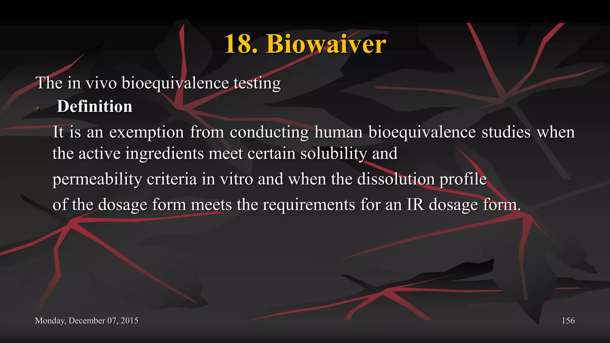 18. Biowaiver
The in vivo bioequivalence testing
 Definition
It is an exemption from conducting human bioequivalence studies when
the active ingredients meet certain solubility and
permeability criteria in vitro and when the dissolution profile
of the dosage form meets the requirements for an IR dosage form.
Monday, December 07, 2015 156
 