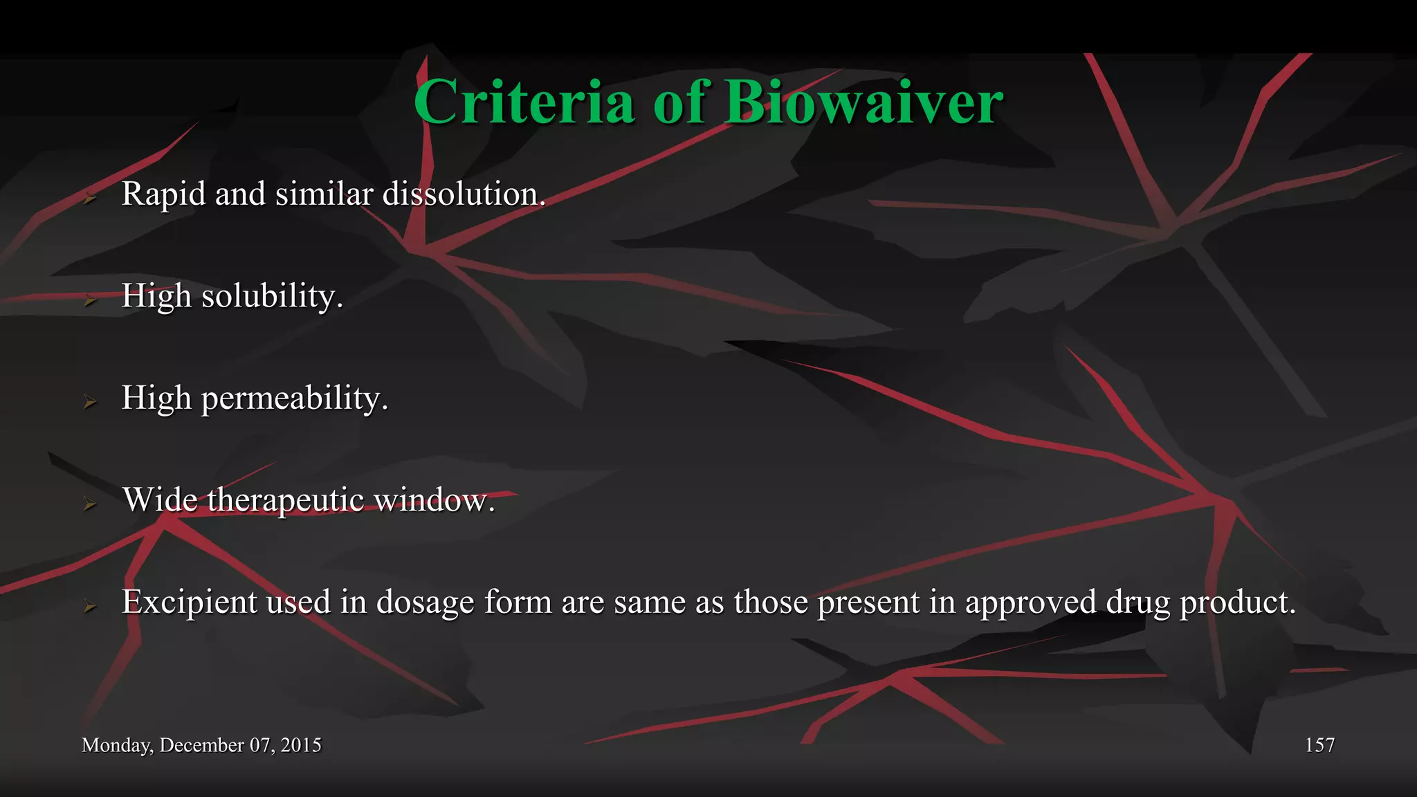 Criteria of Biowaiver
 Rapid and similar dissolution.
 High solubility.
 High permeability.
 Wide therapeutic window.
 Excipient used in dosage form are same as those present in approved drug product.
Monday, December 07, 2015 157
 