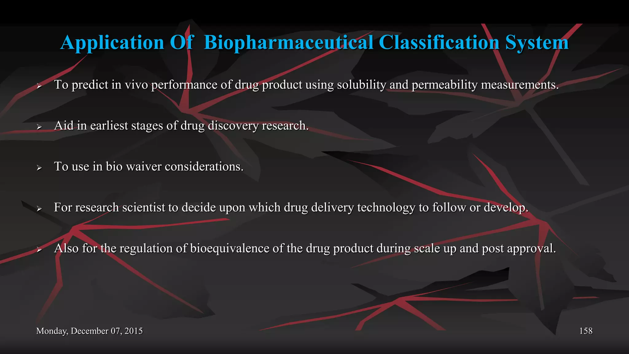 Application Of Biopharmaceutical Classification System
 To predict in vivo performance of drug product using solubility and permeability measurements.
 Aid in earliest stages of drug discovery research.
 To use in bio waiver considerations.
 For research scientist to decide upon which drug delivery technology to follow or develop.
 Also for the regulation of bioequivalence of the drug product during scale up and post approval.
Monday, December 07, 2015 158
 