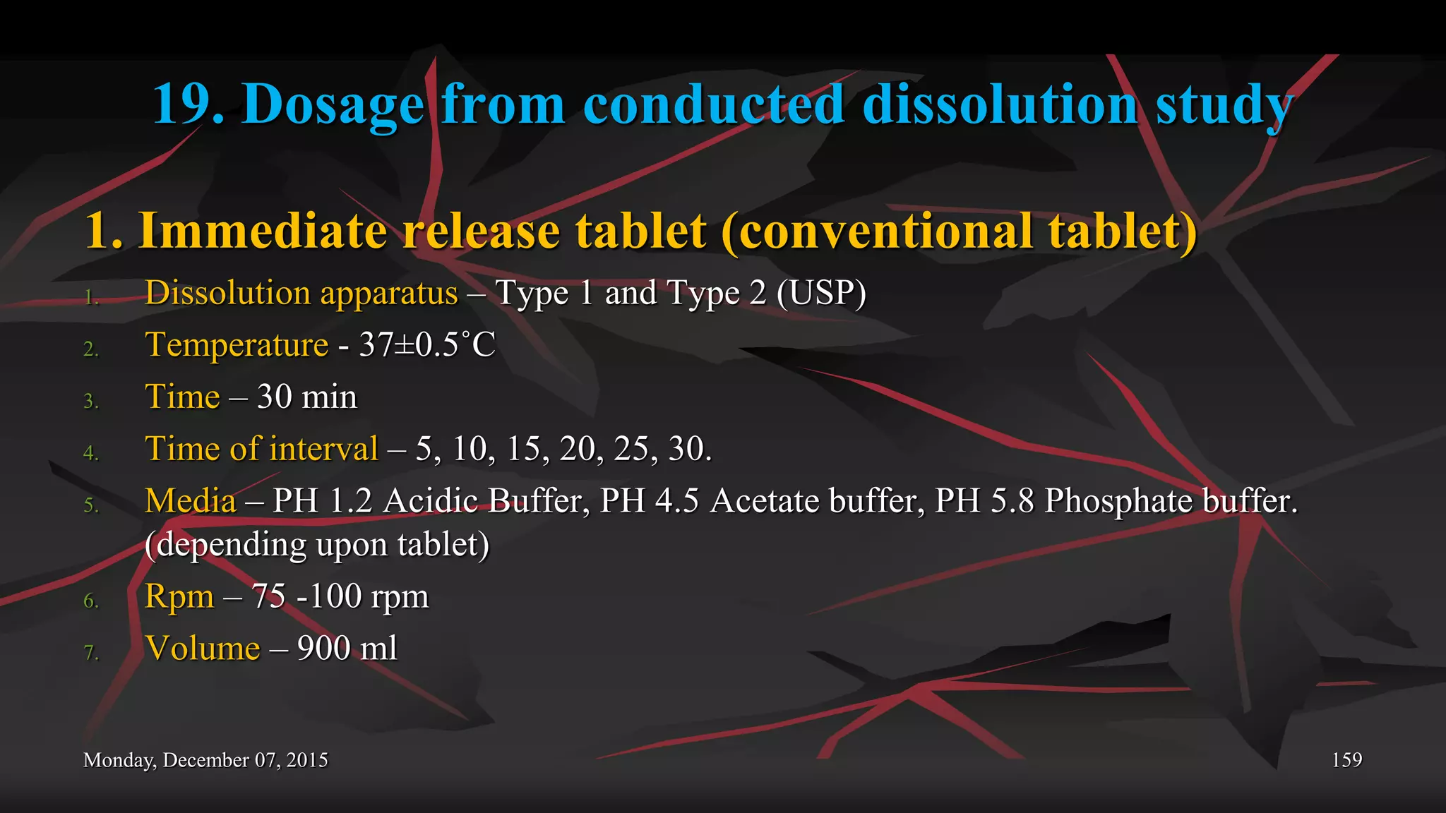 19. Dosage from conducted dissolution study
1. Immediate release tablet (conventional tablet)
1. Dissolution apparatus – Type 1 and Type 2 (USP)
2. Temperature - 37±0.5˚C
3. Time – 30 min
4. Time of interval – 5, 10, 15, 20, 25, 30.
5. Media – PH 1.2 Acidic Buffer, PH 4.5 Acetate buffer, PH 5.8 Phosphate buffer.
(depending upon tablet)
6. Rpm – 75 -100 rpm
7. Volume – 900 ml
Monday, December 07, 2015 159
 