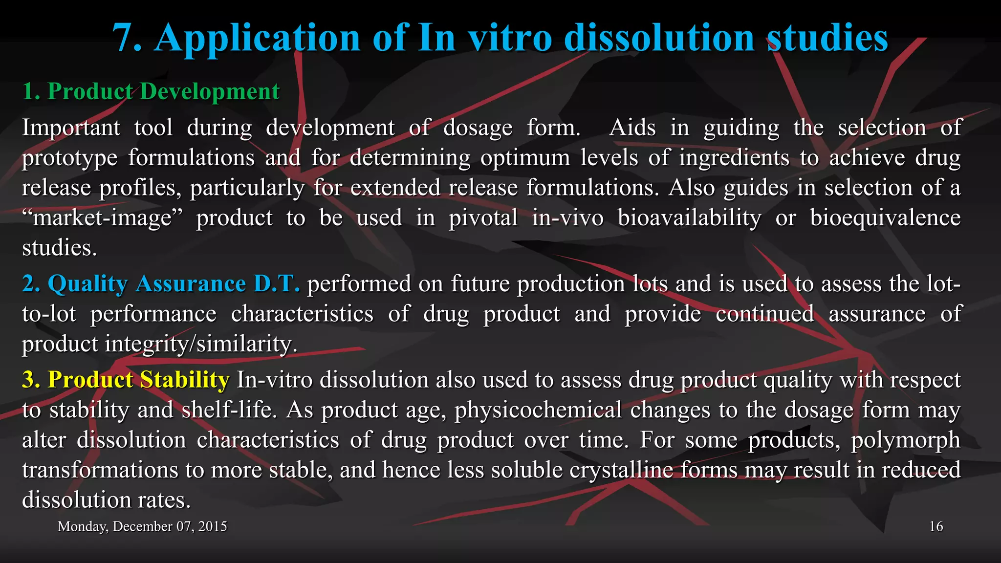 7. Application of In vitro dissolution studies
1. Product Development
Important tool during development of dosage form. Aids in guiding the selection of
prototype formulations and for determining optimum levels of ingredients to achieve drug
release profiles, particularly for extended release formulations. Also guides in selection of a
“market-image” product to be used in pivotal in-vivo bioavailability or bioequivalence
studies.
2. Quality Assurance D.T. performed on future production lots and is used to assess the lot-
to-lot performance characteristics of drug product and provide continued assurance of
product integrity/similarity.
3. Product Stability In-vitro dissolution also used to assess drug product quality with respect
to stability and shelf-life. As product age, physicochemical changes to the dosage form may
alter dissolution characteristics of drug product over time. For some products, polymorph
transformations to more stable, and hence less soluble crystalline forms may result in reduced
dissolution rates.
Monday, December 07, 2015 16
 