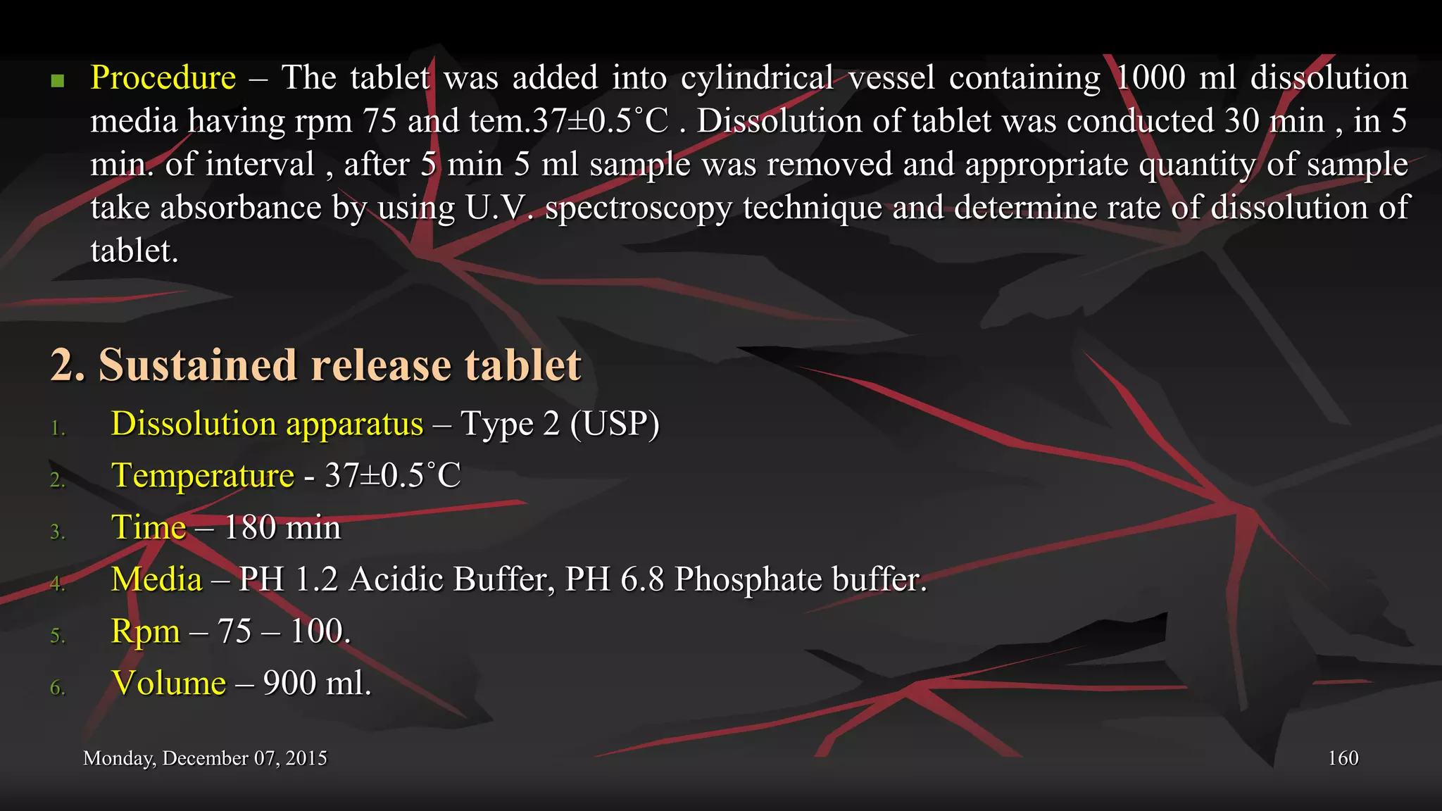 Monday, December 07, 2015 160
 Procedure – The tablet was added into cylindrical vessel containing 1000 ml dissolution
media having rpm 75 and tem.37±0.5˚C . Dissolution of tablet was conducted 30 min , in 5
min. of interval , after 5 min 5 ml sample was removed and appropriate quantity of sample
take absorbance by using U.V. spectroscopy technique and determine rate of dissolution of
tablet.
2. Sustained release tablet
1. Dissolution apparatus – Type 2 (USP)
2. Temperature - 37±0.5˚C
3. Time – 180 min
4. Media – PH 1.2 Acidic Buffer, PH 6.8 Phosphate buffer.
5. Rpm – 75 – 100.
6. Volume – 900 ml.
 