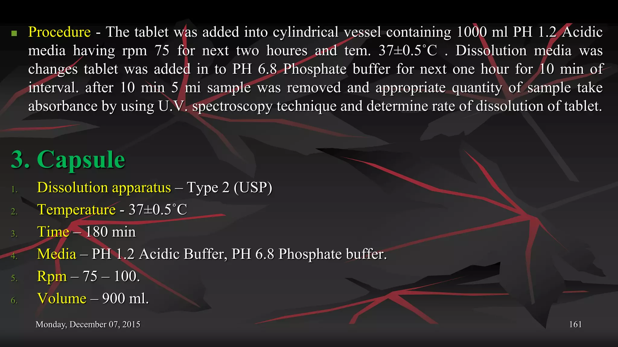 Monday, December 07, 2015 161
 Procedure - The tablet was added into cylindrical vessel containing 1000 ml PH 1.2 Acidic
media having rpm 75 for next two houres and tem. 37±0.5˚C . Dissolution media was
changes tablet was added in to PH 6.8 Phosphate buffer for next one hour for 10 min of
interval. after 10 min 5 mi sample was removed and appropriate quantity of sample take
absorbance by using U.V. spectroscopy technique and determine rate of dissolution of tablet.
3. Capsule
1. Dissolution apparatus – Type 2 (USP)
2. Temperature - 37±0.5˚C
3. Time – 180 min
4. Media – PH 1.2 Acidic Buffer, PH 6.8 Phosphate buffer.
5. Rpm – 75 – 100.
6. Volume – 900 ml.
 