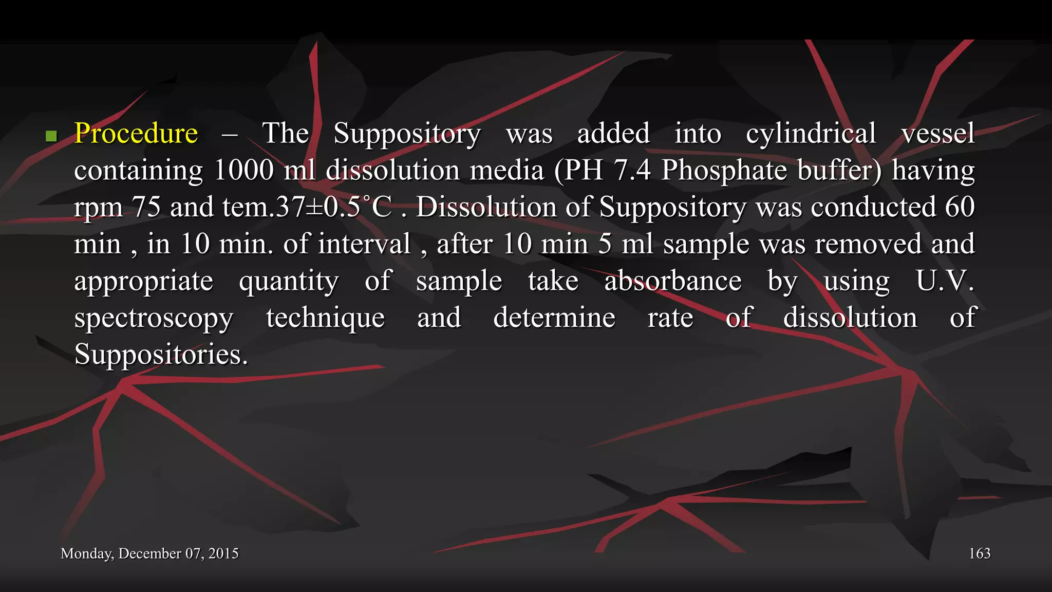 Monday, December 07, 2015 163
 Procedure – The Suppository was added into cylindrical vessel
containing 1000 ml dissolution media (PH 7.4 Phosphate buffer) having
rpm 75 and tem.37±0.5˚C . Dissolution of Suppository was conducted 60
min , in 10 min. of interval , after 10 min 5 ml sample was removed and
appropriate quantity of sample take absorbance by using U.V.
spectroscopy technique and determine rate of dissolution of
Suppositories.
 