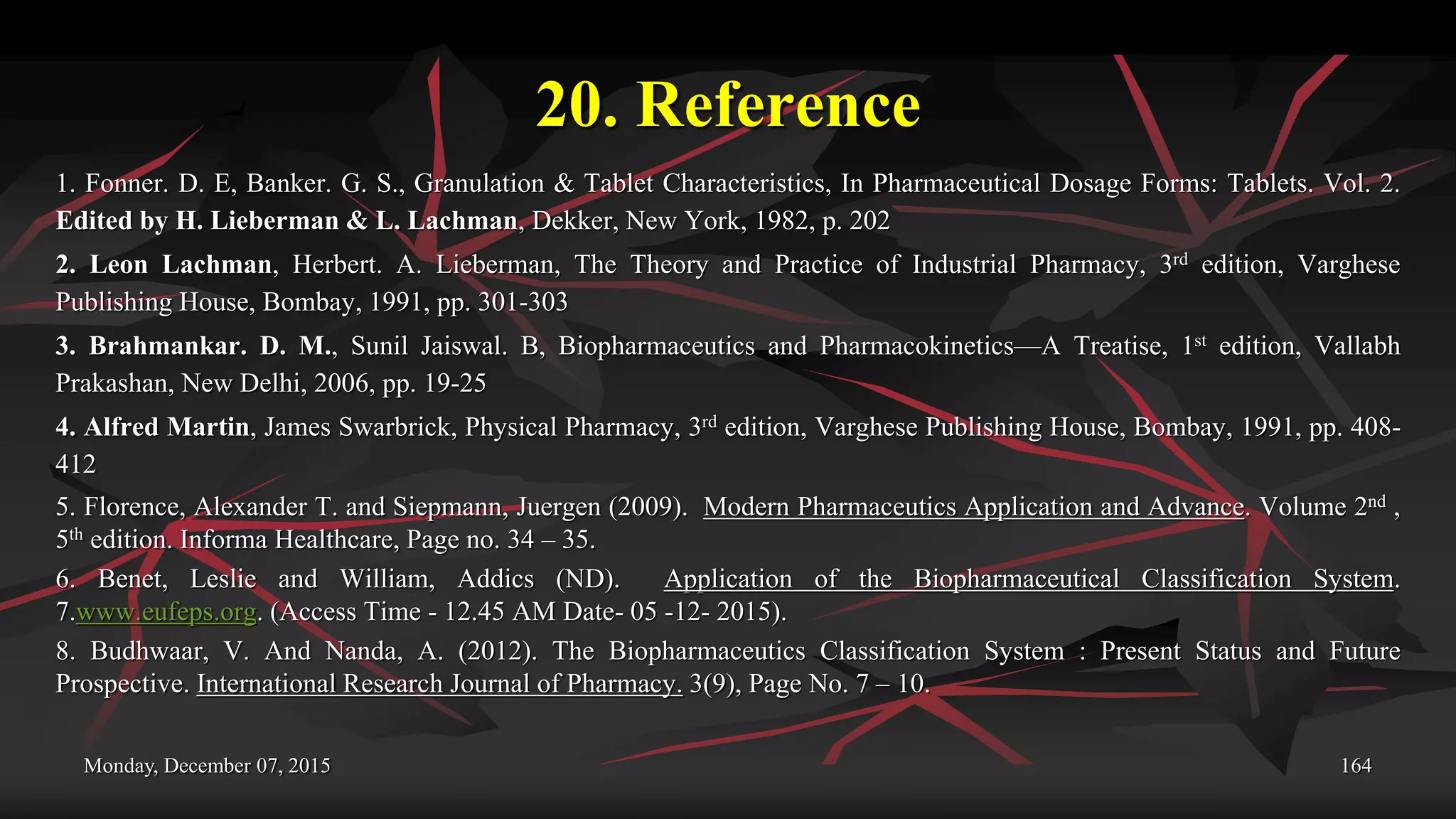 20. Reference
1. Fonner. D. E, Banker. G. S., Granulation & Tablet Characteristics, In Pharmaceutical Dosage Forms: Tablets. Vol. 2.
Edited by H. Lieberman & L. Lachman, Dekker, New York, 1982, p. 202
2. Leon Lachman, Herbert. A. Lieberman, The Theory and Practice of Industrial Pharmacy, 3rd edition, Varghese
Publishing House, Bombay, 1991, pp. 301-303
3. Brahmankar. D. M., Sunil Jaiswal. B, Biopharmaceutics and Pharmacokinetics—A Treatise, 1st edition, Vallabh
Prakashan, New Delhi, 2006, pp. 19-25
4. Alfred Martin, James Swarbrick, Physical Pharmacy, 3rd edition, Varghese Publishing House, Bombay, 1991, pp. 408-
412
5. Florence, Alexander T. and Siepmann, Juergen (2009). Modern Pharmaceutics Application and Advance. Volume 2nd ,
5th edition. Informa Healthcare, Page no. 34 – 35.
6. Benet, Leslie and William, Addics (ND). Application of the Biopharmaceutical Classification System.
7.www.eufeps.org. (Access Time - 12.45 AM Date- 05 -12- 2015).
8. Budhwaar, V. And Nanda, A. (2012). The Biopharmaceutics Classification System : Present Status and Future
Prospective. International Research Journal of Pharmacy. 3(9), Page No. 7 – 10.
Monday, December 07, 2015 164
 