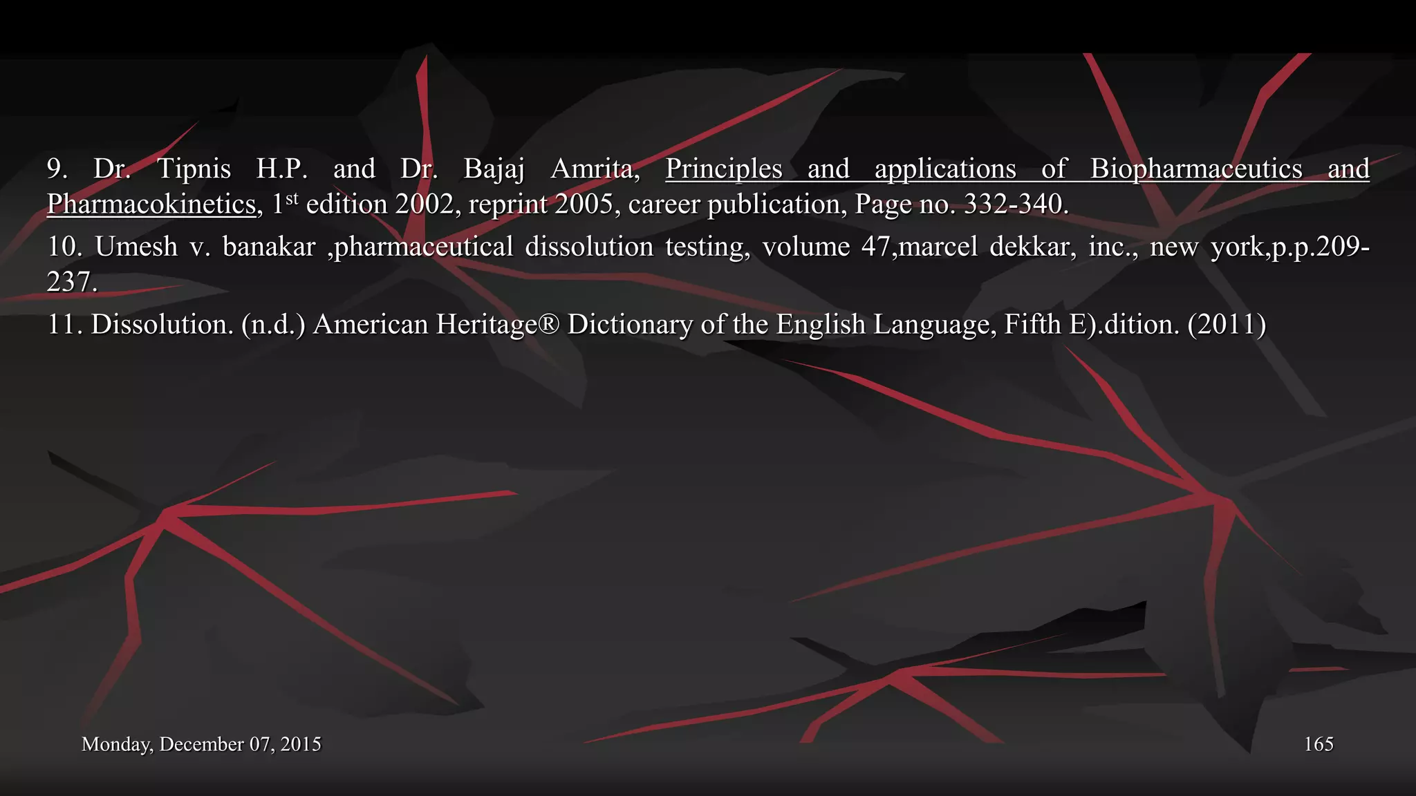 Monday, December 07, 2015 165
9. Dr. Tipnis H.P. and Dr. Bajaj Amrita, Principles and applications of Biopharmaceutics and
Pharmacokinetics, 1st edition 2002, reprint 2005, career publication, Page no. 332-340.
10. Umesh v. banakar ,pharmaceutical dissolution testing, volume 47,marcel dekkar, inc., new york,p.p.209-
237.
11. Dissolution. (n.d.) American Heritage® Dictionary of the English Language, Fifth E).dition. (2011)
 
