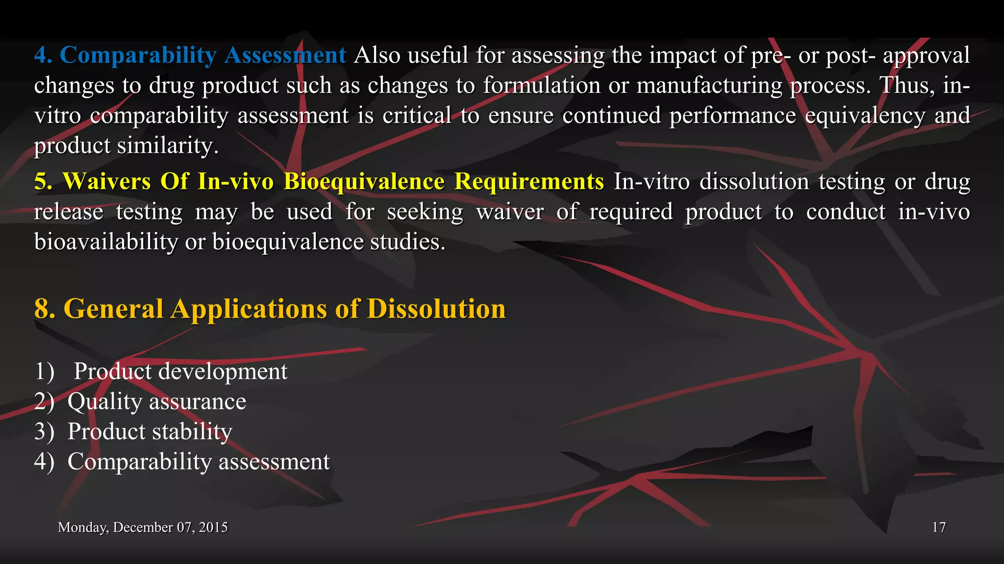 Monday, December 07, 2015 17
4. Comparability Assessment Also useful for assessing the impact of pre- or post- approval
changes to drug product such as changes to formulation or manufacturing process. Thus, in-
vitro comparability assessment is critical to ensure continued performance equivalency and
product similarity.
5. Waivers Of In-vivo Bioequivalence Requirements In-vitro dissolution testing or drug
release testing may be used for seeking waiver of required product to conduct in-vivo
bioavailability or bioequivalence studies.
8. General Applications of Dissolution
1) Product development
2) Quality assurance
3) Product stability
4) Comparability assessment
 